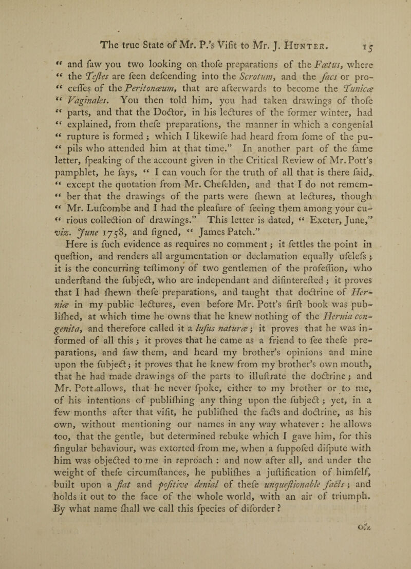 “ and faw you two looking on thofe preparations of the jFatfus, where <( the defies are feen defeending into the Scrotum, and the Jacs or pro- <c cedes of the Peritonaeum, that are afterwards to become the Punicce “ Vaginales. You then told him, you had taken drawings of thofe {< parts, and that the Doctor, in his lectures of the former winter, had “ explained, from thefe preparations, the manner in which a congenial “ rupture is formed ; which I likewife had heard from fome of the pu- <( pils who attended him at that time.” In another part of the fame letter, fpeaking of the account given in the Critical Review of Mr. Pott’s pamphlet, he fays, “ I can vouch for the truth of all that is there faid,. “ except the quotation from Mr. Chefelden, and that I do not remem- “ her that the drawings of the parts were (hewn at lectures, though tc Mr. Lufcombe and I had the pleafure of feeing them among your cu~ “ rious collection of drawings.” This letter is dated, “ Exeter, June,” viz. ‘June 1758, and figned, “ James Patch.” Here is fuch evidence as requires no comment; it fettles the point in queftion, and renders all argumentation or declamation equally ufelefs ; it is the concurring tedimony of two gentlemen of the profeffion, who underftand the fubjeCt, who are independant and didntereded ; it proves that I had fhewn thefe preparations, and taught that doCtrine of Her- nice in my public leCtures, even before Mr. Pott’s fird: book was pub¬ lished, at which time he owns that he knew nothing of the Hernia con¬ genita, and therefore called it a lufus naturae; it proves that he was in¬ formed of all this ; it proves that he came as a friend to fee thefe pre¬ parations, and faw them, and heard my brother’s opinions and mine upon the fubjeCt; it proves that he knew from my brother’s own mouth, that he had made drawings of the parts to illudrate the doCtrine; and Mr. Pott .allows, that he never fpoke, either to my brother or to me, of his intentions of publhhing any thing upon the fubjeCt; yet, in a few months after that vidt, he publifhed the faCts and doCtrine, as his own, without mentioning our names in any way whatever: he allows too, that the gentle, but determined rebuke which I gave him, for this lingular behaviour, was extorted from me, when a fuppofed difpute with him was objected to me in reproach : and now after all, and under the weight of thefe circumdances, he publifhes a judification of himfelf, built upon a flat and pofltive denial of thefe unqueftionable fatls; and holds it out to the face of the whole world, with an air of triumph. By what name fhall we call this fpecies of diforder ?