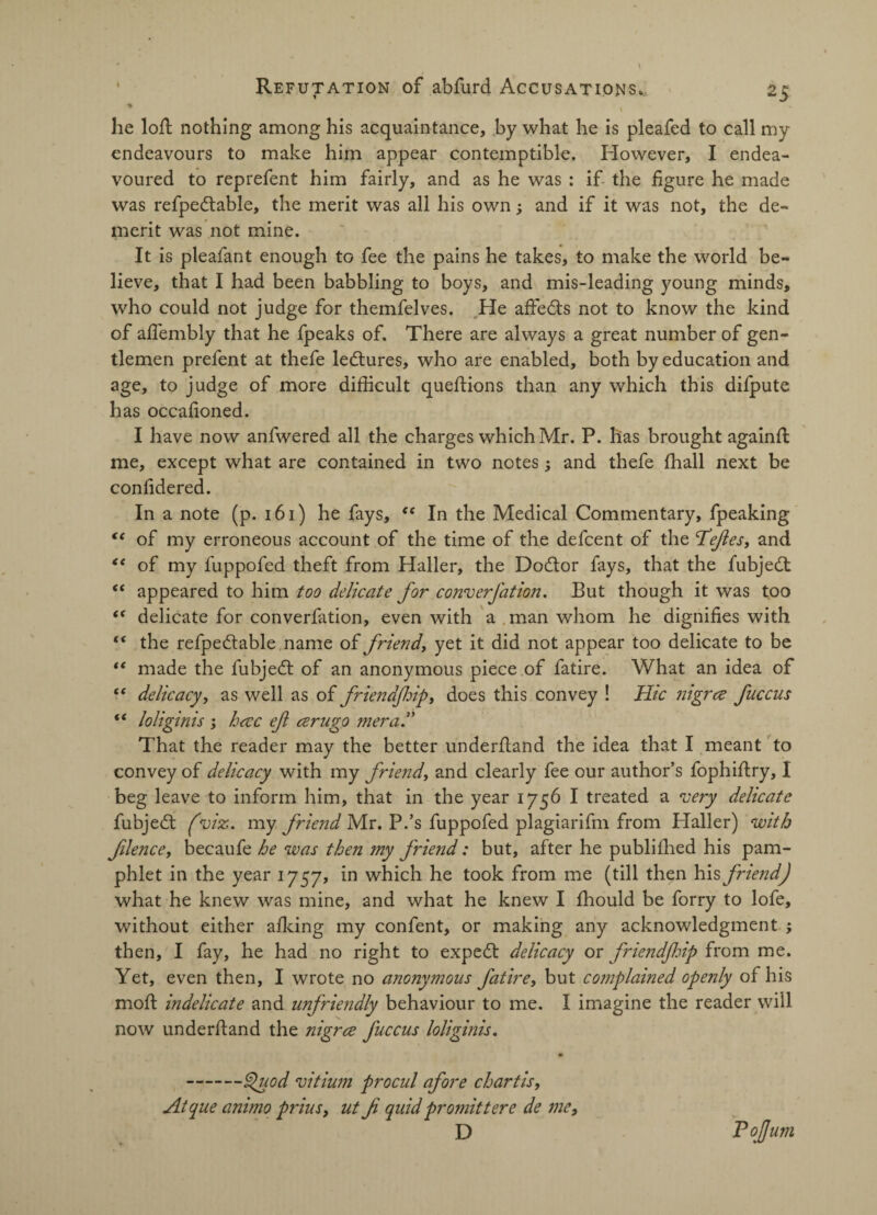 % . he loft nothing among his acquaintance, by what he is pleafed to call my endeavours to make him appear contemptible. However, I endea¬ voured to reprefent him fairly, and as he was : if the figure he made was refpedtable, the merit was all his own; and if it was not, the de¬ merit was not mine. It is pleafant enough to fee the pains he takes, to make the world be¬ lieve, that I had been babbling to boys, and mis-leading young minds, who could not judge for themfelves. He affedts not to know the kind of affembly that he fpeaks of. There are always a great number of gen¬ tlemen prefent at thefe ledtures, who are enabled, both by education and age, to judge of more difficult queftions than any which this difpute has occafioned. I have now anfwered all the charges which Mr. P. lias brought againfl me, except what are contained in two notes 5 and thefe fhall next be confidered. In a note (p. 161) he fays, <e In the Medical Commentary, fpeaking “ of my erroneous account of the time of the defcent of the defies, and <( of my fuppofed theft from Haller, the Dodtor fays, that the fubjedt “ appeared to him too delicate for converfation. But though it was too “ delicate for converfation, even with a man whom he dignifies with “ the refpedtable name of friend, yet it did not appear too delicate to be “ made the fubjedt of an anonymous piece of fatire. What an idea of “ delicacy, as well as of friendjhip, does this convey ! Hie Jiigrce fuccus ** loliginis ; hecc ef cerugo mera.” That the reader may the better underhand the idea that I meant to convey of delicacy with my friend, and clearly fee our author’s fophiftry, I beg leave to inform him, that in the year 1756 I treated a very delicate fubjedt (viz. my friend Mr. P.’s fuppofed plagiarifm from Haller) with filence, becaufe he was then my friend: but, after he publifhed his pam¬ phlet in the year 1757, in which he took from me (till then his friend) what he knew was mine, and what he knew I fhould be forry to lofe, without either afking my confent, or making any acknowledgment ; then, I fay, he had no right to expedt delicacy or friendjhip from me. Yet, even then, I wrote no a?io?iymous fatire, but complained openly of his moft indelicate and unfriendly behaviour to me. I imagine the reader will now underftand the nigree Juccus loliginis. -Quod vitium procul afore chart is, Atque animo prins, ut f quid proniittere de me, D ToJJum