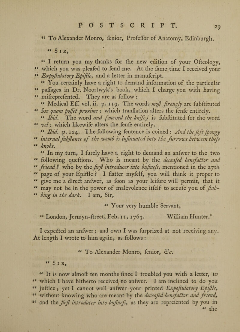 u To Alexander Monro, fenior, Profeffor of Anatomy, Edinburgh. “ Sir, “ I return you my thanks for the new edition of your Ofleology, t( which you was pleafed to fend me. At the fame time I received your “ Expoflulatory Epiflle, and a letter in manufcript. “ You certainly have a right to demand information of the particular “ paffages in Dr. Noortwyk’s book, which I charge you with having “ mifreprefented. They are as follow : “ Medical EfT. vol. ii. p. 119. The words mofl Jlrongly are fubflituted (< for quam pojjet proxime; which tranflation alters the fenfe entirely. “ Ibid. The word and (moved the knife) is fubflituted for the word “ vel; which likewife alters the fenfe entirely. “ Ibid. p. 124. 1 he following fentence is coined : And theJ'oft fpongy “ internalJubflance of the womb is infnuated into the furrows between thefe “ knobs. e< In my turn, I furely have a right to demand an anfwer to the two €t following queflions. Who is meant by the deceafed benefadlor and “friend? who by the frfl introducer into bufinefs, mentioned in the 27th “ page of your Epiflle ? I flatter myfelf, you will think it proper to “ give me a diredl anfwer, as foon as your leifure will permit, that it “ may not be in the power of malevolence itfelf to accufe you of fab- “ bing in the dark. I am. Sir, “ Your very humble Servant, “ London, Jermyn-flreet, Feb. 11, 1763. William Hunter.” I expedted an anfwer j and own I was furprized at not receiving any. At length I wrote to him again, as follows: “ To Alexander Monro, fenior, &c. $ “ Sir, “ It is now almofl ten months fince I troubled you with a letter, to ({ which I have hitherto received no anfwer. I am inclined to do you “ juflice; yet I cannot well anfwer your printed Expofulatory Epiflle, “ without knowing who are meant by the deceafed benefactor and friend, “ and the frfl introducer into bufinefs, as they are reprefented by you in “ the