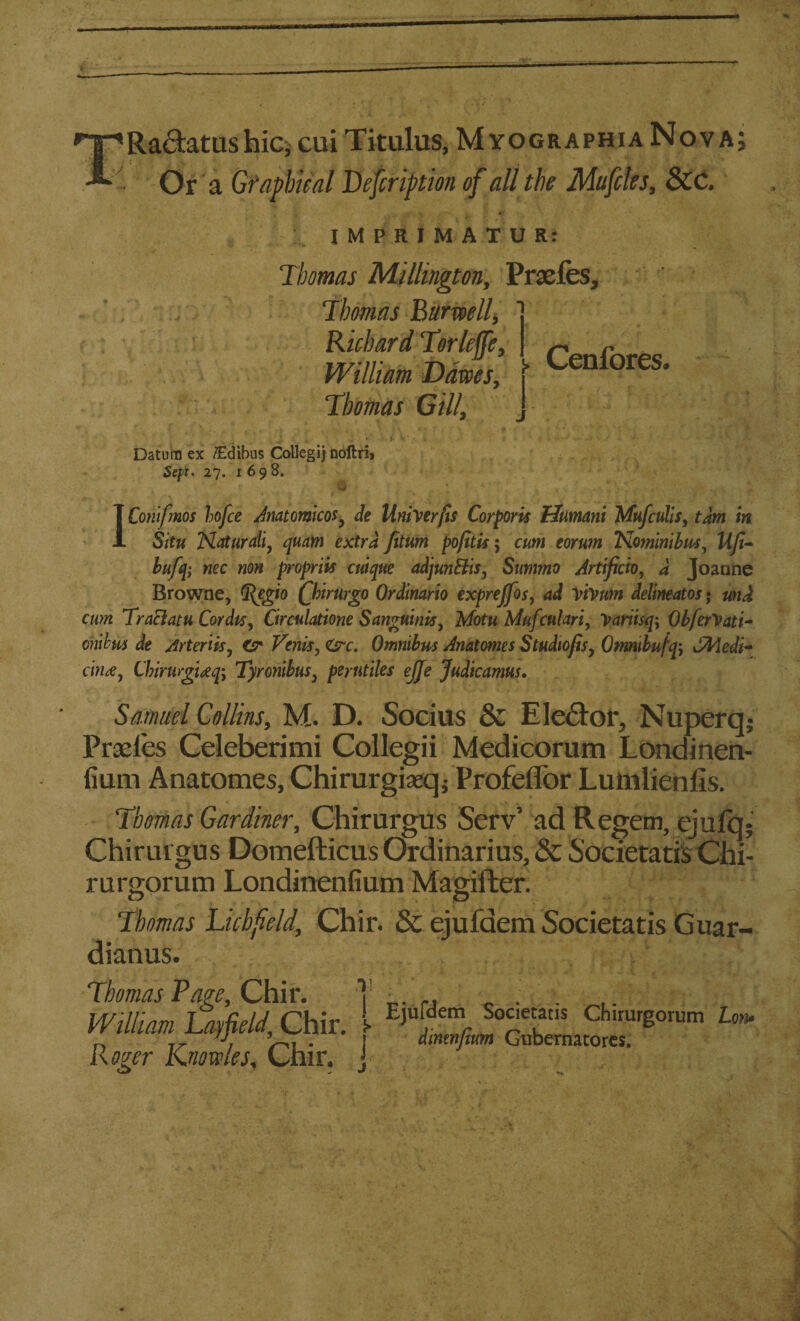 Radtatus hic^ cui Titulus, MyographiaNova; Or a Graphical Lefcription of all the Mufcles, &c. IMPRIMATUR: Thomas Millington, Praefes, Thomas Ear well, Richard Torleffe, ^ r William times, l Cenfores. Thomas Gill, J *■ . „ * lr ' ■ - . •• Datum ex flEdibus Collegij noftri, Sept. 27. 1698. •r . O f • f. * • . , , •; v . > \ \ - ■ • IConifmos hofce dmtomicos, de Univerfis Corporis Uumani Mufculis, torn in Situ Naturally quam extra fitum pofitis; cum eorum Nominibus, UJi- bufq; nec non propriis cnique adjunEiis, Summo Jrtificio, a Joanne Browne, G^egio Qnrurgo Ordinario exprejfos, ad Yf»um detineatos • und cum Tr act at u Cordis, Circulatione Sanguinis, Motu Mufculari, yariisq\ ObferVati- ohibus de Arteriis, Cr Vents, <&c. Omnibus Anatomes Studiofisy Otmibufq\ Medi¬ cine, Chirurgiecp, Tyrontbus, perutiles ejje Judicamus. Samuel Collins, M. D. Socius & Elector, Nuperq; Praeles Celeberimi Collegii Medicorum Londinen- fium Anatomes, Chirurgiaeq; Profeflor Lumlieniis. Thomas Gardiner, Chirurgus Serv’ ad Regem, ejufq; Chirmgus Domefticus Ordinarius, & Societatis Chi- rnrgorum Londinenfium Magifter. Thomas Lichfield, Chir. & ejufaem Societatis Guar- dianus. ■T . ! Ejufdem Societatis Chirurgorum Lon. | dmmfium Gubernatores. j Thomas Rage, Chir. William Lay field, Chir Roger Knowles, Chir.