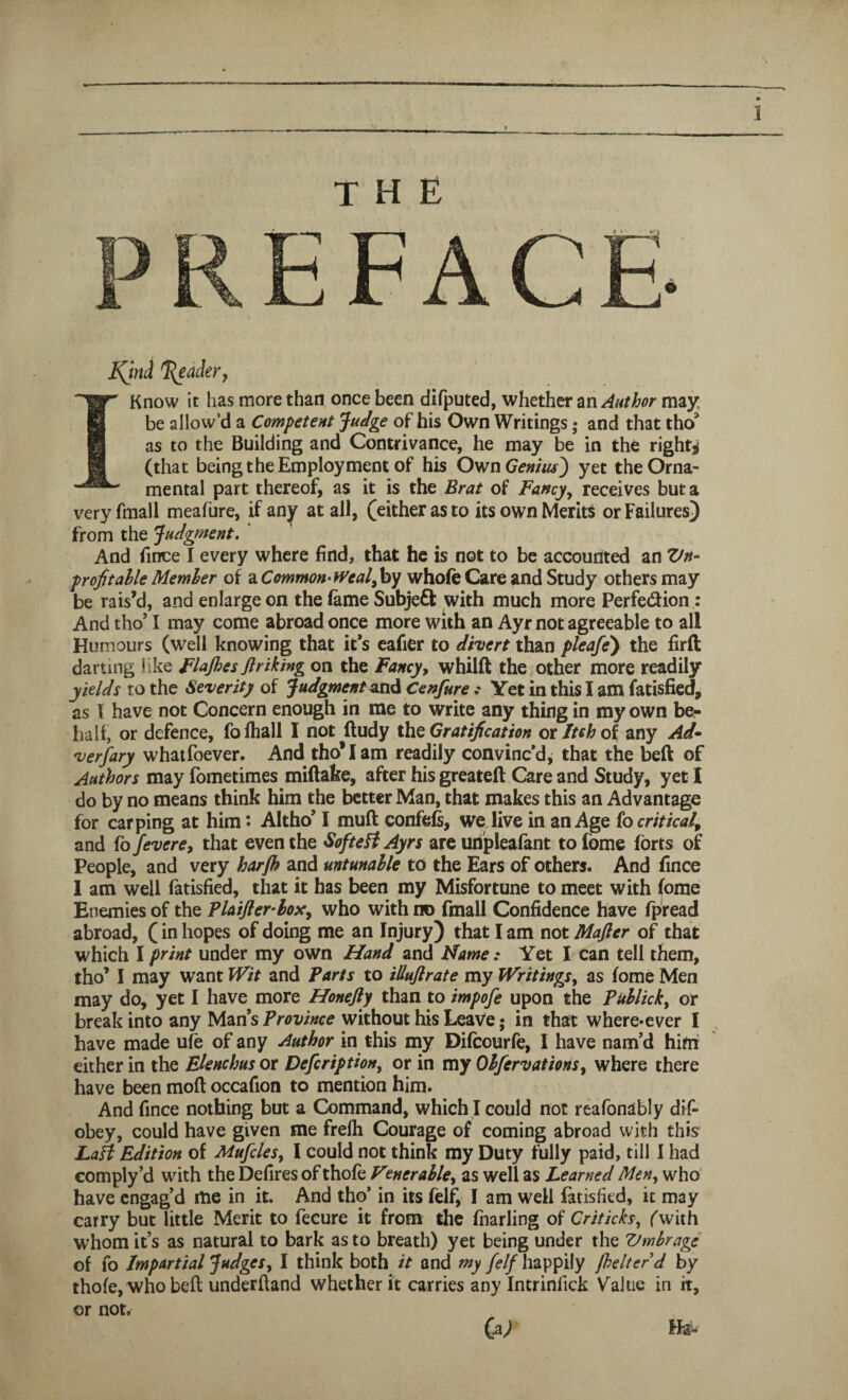 J the PREFACE 6 Kjnd Trader, I Know it lias more than once been difputed, whether an Author may be allow’d a Competent Judge of his Own Writings; and that tho3 as to the Building and Contrivance, he may be in the right* (that being the Employment of his Own Genius') yet the Orna¬ mental part thereof, as it is the Brat of Fancy, receives but a veryfmall meafure, if any at all, (either as to its own Merits or Failures) from the Judgment. And fince I every where find, that he is not to be accounted an Zfn- profitable Member of a Commonweal,by whofe Care and Study others may be rais’d, and enlarge on the fame Subject with much more Perfe&ion: And tho’1 may come abroad once more with an Ayr not agreeable to all Humours (well knowing that it’s eafier to divert than pleafe) the firft darting like FlaJhes fir iking on the Fancy, whilft the other more readily yields to the Severity of Judgment and CenfureYet in this I am Satisfied, as I have not Concern enough in me to write any thing in my own be¬ half, or defence, fofhall I not fludy the Gratification or Itch of any Ad¬ versary whatfoever. And tho* I am readily convinc’d, that the beft of Authors may fometimes miftake, after his greatefl Care and Study, yet I do by no means think him the better Man, that makes this an Advantage for carping at him • Altho’ I mufl confefs, we live in an Age io critical, and fo fevcre, that even the SofteH Ayrs are uripleafant to fome forts of People, and very harjh and mtunable to the Ears of others. And fince 1 am well fatisfied, that it has been my Misfortune to meet with fome Enemies of the Plaifterlox, who with no fmall Confidence have fpread abroad, (in hopes of doing me an Injury) that I am not Mafter of that which I print under my own Hand and Name: Yet I can tell them, tho’ I may want Wit and Farts to illuflrate my Writings, as fome Men may do, yet I have more Honefty than to impofe upon the Publick, or break into any Mans Province without his Leave • in that where-ever I have made ufe of any Author in this my Difcourfe, I have nam’d him either in the Elenchus or Defcription, or in my Obfervations, where there have been mod occafion to mention him. And fince nothing but a Command, which I could not reafonably dif- obey, could have given me frefh Courage of coming abroad with this LaH Edition of Mufcles, I could not think my Duty fully paid, till I had comply’d with the Defires of thofe Venerable, as well as Learned Men, who have engag’d me in it. And tho’ in its felf, I am well fatisfied, it may carry but little Merit to fecure it from the fnarling of Criticks, (with whom it’s as natural to bark as to breath) yet being under the Vmbrage of fo Impartial Judges, I think both it and my {elf happily {belter d by thofe, who bell underhand whether it carries any Intrinlick Value in it, or not. (a) Ha-