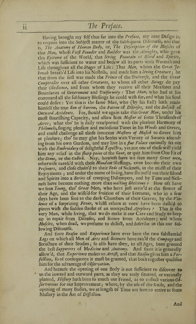 Having brought my felf thus far into the Preface, my next Defign is$ to enquire into the Subjed matter of the fubfequent Difcourfe, and that is, The Anatomy of Human Body, or, The Defcription of the Mufcles of that Man, whofePirft Founder and Builder was the Almighty, who gave this Epitome of the World, that living Fountain ot Blood and Spirits, which was fufficient to water and bedew all its parts with Warmth and Life throughout all the Stages of Life : That Man, whom the Great Je¬ hovah breath’d Life into his Noftrils, and made him a living Creature; he that from the firft was made the Prince of the Vniverfe, and the Great Comptroller over all other Creatures, to whom all other Beings do pay their Obedience, and from whom they receive all their Meafures and Boundaries of Government and Vniformity : That Man, who had at his command all thefublunary Blefiings he could wdih for, and what his Soul could defire: Yet this is the fame Man, who (by his Fall) hath made himfelf the true Son of Sorrow, the Patron of Difeufes, and the SuljeSl of Outward Accidents. For, fhould we again take this Great Man, under his moft flourifhing Capacity, and allow him Mafter of fome Thoufandsof Acres; what tho’ he is daily trac (ported with the pleafant Harmony of Philomels, Tinging pleafant and melodious Tunes in his Woods and Groves, and could challenge all thofe innocent Mafters of Mufick to divert him at pleafure; tho’ he may glut his Senfes with Variety of Sweets afcend- ing from his own Gardens, and may live in a fine Palace curioufly fet out with the Embroidery of delightful TapeHry, yet not one of thefe will yield him any relief in the (harp pains of the Gout, or quit him from One Fit of the Stone, or the Collide. Nay, how^oft have we feen many Great men, otherwife carefs’d with thefe Mundane Bleflings, even become their ow n Prifoners, and clofe chain’d to their Beds of Sicknefs, in the midft of their Enjoyments ; and under the name of living, have fhrivefd out their Blood and Spirits into a Series of creeping Diftempers, and by Time and Sick¬ nefs have become nothing more than walking Skeletons F How oft have we feen Toung, tho’ Great Men, who have juft arriv’d at the flower of their Age, and the wifh’d-for fruition of their Fortunes, who in a few days have been fent to the dark Chambers of their Graves, by the Vio- lence of a furprizing Fever, whilft others at once have been daftfd to pieces with the fudden Broke of an unexpeded Apoplexy > This is the very Man, while living, that we do make it our Care and Study to keep up in repair from Difeafes, and fecure from Accidents; and whole Mufcles, when dead, we prefume to difled, and deferibe in this our fol¬ lowing Difcourfe. And fince Reafon and Experience have ever been the tw7o fubftantial Legs on which all Men of Arts and Sciences have rais’d the Compage and Structure of their Studies; fo alfo have they, in alleges, been granted the beft Supporters of Medicine and Anatomy. And fince it is generally allow’d, that Experience makes an Artifi, and that Reafon gives him a Per¬ fection, fo of confequence it muft be granted, that both together qualifies him for the advantage of Qlfervation. And becaufe the opening of one Body is not fufficient to difeover to * us the inward and outward parts, as they are truly fituated, or varioufly planted, Hiftory hath been fo much our Friend, as to colled: various Ob- fervations for our Improvement; where, by theufeof the Knife, and the opening of many Bodies, we at length of Time are feen to arrive at fome Maflery in the Art of Diffeftion. i And