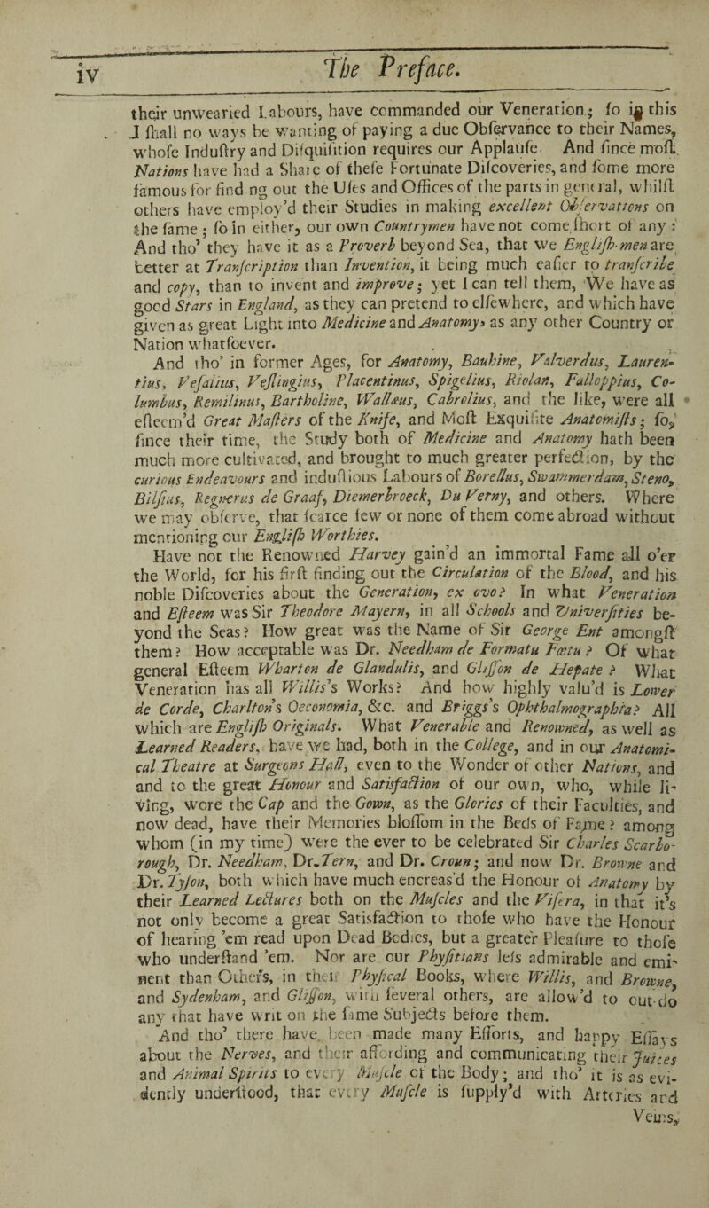 thejr unwearied Labours, have commanded our Veneration ; fo this J fhali no ways be wanting of paying a due Obfervance to their Names, whole Induftry and Difquifttion requires our Applaufe And fince mofh Nations have had a Shaie of thefe Fortunate Difcoveries, and fome more famous for find ng out the Ults and Offices of the parts in general, wliilft others have employ’d their Studies in making excellent Ofervaticns on Ihe lame ; foin either, our own Countrymen have not comelhort oi any : And tho’ they have it as a Proverb beyond Sea, that we Engl/Jhmenare better at Tranjcription than Invent ion, it being much eafier to transcribe and copy, than to invent and improve; yet lean tell them, We have as good Stars in England, as they can pretend to elfe where, and which have given as great Light into Medicine and Anatomy> as any other Country or Nation whatfoever. And tho’ in former Ages, fox Anatomy, Bauhine, Vdverdus, Lauren- tins, ye.faints, Veflingius, Placentinus, Spigelius, Riolan, Fallop plus, Co¬ lumbus, tiemilinus, Bartholine, WalUus, Cabrclius, and the like, were all • efteem’d Great Mailers of the Knife, and Me ft Exquihte Anatcmifs; fo? fince their time, the Study both of Medicine and Anatomy hath been much more cultivated, and brought to much greater perfection, by the curious Endeavours and indubious Labours of BoreUus, Swammerdam, Steno, Bilfius, Regnerus de Graaf, Diemerbroeck, Du Verny, and others. Where we may obferve, that fcarce lew or none of them come abroad without mentioning cur Engjifh Worthies. Have not the Renowned Harvey gain’d an immortal Fame all o’er the World, for his fir ft finding out the Circulation of the Blood, and his noble Difcoveries about the Generation, ex evo? In what Veneration and Efleem was Sir Theodore Mayern, in all Schools and Vniv erf ties be¬ yond the Seas? How great was the Name of Sir George Ent amongfl them ? How acceptable was Dr. Needham de Formatu Fcetu > Of what general Efteem Wharton de Glandulis, and Gif on de Hep ate > What Veneration has all Willis s Works? And how highly valu’d is Lower de Corde, Charltons Oeconomia, &c. and Briggs s Ophthalmographia> All which are Englijh Originals. What Venerable and Renowned, as well as Learned Readers, have we had, both in the College, and in our Anatomi¬ cal Theatre at Surgeons Hall, even to the Wonder of other Nations, and and to the great Honour and Satisfaction of our own, who, while li¬ ving, wore the Cap and the Gown, as the Glories of their Faculties, and now dead, have their Memories bloffom in the Beds of Fsyne ? among whom (in my time} were the ever to be celebrated Sir Charles Scarbo- rough. Dr. Needham, Dr.Tern, and Dr. Crcun; and now Dr. Browne and Dr.Tyjon, both which have muchencreas’d the Honour of Anatomy by their Learned Letlures both on the Mujcles and the Vifera, in that it s not only become a great Satisfaction to thole who have the Honour of hearing ’em read upon Dead Bodies, but a greater Pleafure to thofe who underfbmd ’em. Nor are our Rhyfittans Ids admirable and emi¬ nent than Others, in then Phyfical Books, where Willis, and Browne and Sydenham, and Gif on, with feveral others, are allow’d to cut-do any that have writ on the fame Subjects before them. And tho1 there have..been made many Efforts, and happy ElTavs about the Nerves, and their affording and communicating their Juices and Animal Spirits to every Mujcle of the Body; and tho* it is ss evi¬ dently unuertiood, that every Mufcle is fupply’d with Arteries and Veins*