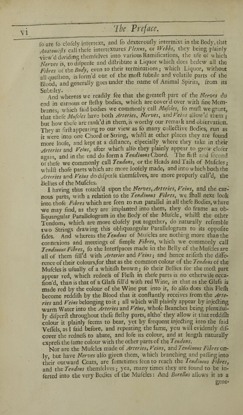 ibare fb clofely intertext, and fo dexteroufly intcrmixr. in the Body, that Anatomijls call thefe intertextures Plexus, or Webbs, they being plainly •view’d dividing themfelves into various Ramifications, the ufe of which Nerves is, todifpenfe and diftribute a Liquor which does bedew all the Fibres of the Body, even to their terminations; which Liquor, without all qu eft ion, is form’d out of the moft fubtile and volatile parts of the Blood, and generally goes under the name of Animal Spirits, from its ^And^whereas we readily fee that the greateft part of the Nerves do end in carnous or flelhy bodies, which are cover’d over with fine Mem¬ branes, which laid bodies we commonly call Mufcles, fo muft we grant, that thefe Mufcles have both Arteries, Nerves, and Feins allow’d them ; but how thefe are rank’d in them, is worthy our remark and obiervatiori. They at firft appearing to our view as fo many coliedive Bodies, run as it were into one Chord or String, whilft at other places they are found more loofe, and kept at a diftance, elpecially where they take in their ■Arteries and Veins, after which alfo they plainly appear to grow clorer again, and in the end do forma Tendinous Chord. The fhft and fccond of theft we commonly call Tendons, or the Heads and Tails of Mufcles; w hilft thofe parts which are more loofely made, and into which both the Arteries and Veins dodifperfe themfelves, are more properly call’d, the Bellies of the Mufcles. I having thus touch'd upon the Nerves, Arteries, Feins, and the car- nous parts, with a relation to the Tendinous Fibres, we fhall next look into thofe Fibres which are feen to run parallel in all thefe Bodies, w here we may find, as they are implanted into them, they do frame an ob- liquangular Parallelogram in the Body of the Mu/cle, whilft the other Tendons, which are more clofely put together, do naturally refemble two Strings drawing this cbliquangular Parallelogram to its oppofite fides. And whereas the Tendons of Mufcles are nothing more than the connexions and meetings of fimple Fibres, which we commonly call Tendinous Fibres, fo the Interfpaces made in the Belly of the Mufcles are all of them fill’d with Arteries and Feins; and hence arifeth the diffe¬ rence of their colours,for that as the common colour of the Tendons of the Mufcles is ufiially of a whitifh brown; fo their Bellies for the moft part appear red, which rednels of Flefli in thefe parts is no otherwfife occa- fion’d, than is that of a Glafs fill’d with red Wine, in that as the Glafs is made red by the colour of the Wine put into it, fo alfb does this Flefh become reddifli by the Blood that it conftantly receives from the Arte¬ ries and Veins belonging to it; all which will plainly appear by injeding warm Water into the Arteries and Feins, whofe Branches being plentiful¬ ly difperft throughout thefe fleftiy parts, altho’ they allow it that reddifh colour it plainly feems to bear, yet by frequent injeding into the faid Veflels, as I faid before, and repeating the fame, you will evidently dif cover the rednefs to abate, and lofe its colour, and at length naturally exprefs the fame colour with the other parts of the Tendons. Nor are the Mufcles made of Arteries, Feins, and Tendinous Fibres on¬ ly, but have Nerves alfo given them, which branching and pafting into their outward Coats, are fometimes feen to reach the Tendinous Fibres, and the Tendons themfelves; yea, many times they are tound to be in- ferted into the very Bodies of the Mufcles: And Borellus allows it as a gene*