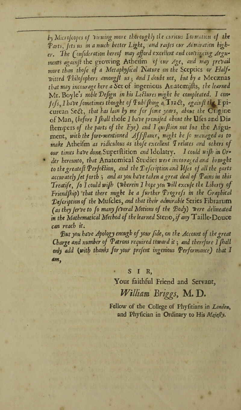 b) MicroJ copes oj y it wing more thoroughly tie curious loiwatkn of the Tarts, Jets us in a much letter Light, and raijes cur Admiration high' er% The Qmfidcration hereof may afford excellent and cony'wcing Argu* mems againjl the growing Atheifm of cur /ge, and may preyail more than thofe of a Metaphyfcal Nature on the Sceptics or Half* fitted Thilofophers amongft us 5 And 1 doubt net, but by a Mecaenas that may incourage here a Set of ingenious Anatcmifts, the learned Mr. Boyle’s noble Defegn in his LcHures might be compleated. J con• Jcfs, 1 have fometimes thotght of Lublfhing a Tradf, again ft tfy Epi¬ curean Sedt, that has lam by me for fowe years, about the Crigine of Man, (before 1 Jhall thofe 1 haye prcmijed about the Ufes and Dia ftempers of the parts of the Eye) and 1 qucfticn not but the Argu¬ ment, with the fore*mentioned Afffiance, might be fo managed as to make Atheifm as ridiculous as thofe excellent Prelates and others of our times have done Superftition and Idolatry. 1 could uifl? in Or- 4 der hereunto, that Anatomical Studies were inccuragedand brought to thegreatefl TerjeBion, and the Tefcripticn and Ufes of all the parts accurately fetforth \ and as you haye taken a great deal of Tains in this Treatife, fo J could jvifh (therein 1 hope you Tdill excuje tie Liberty of Friendfhip) that there mtght be a further Trogrefs in the Graphical T)eJcription of the Mufcles, and that their admirable Series Fibrarum (as they Jerye to fo many feyeral Motions of the Tody) Ttere delineated in the Mathematical Method of the learned Steno, if any Taille* Douce can reach it. Tut you haye Apology enough of your fide, on the Account of the great Charge and number of Tatrons required toward it; and therefore 1 [hall only add (with thanks for your prejent ingenious Performance) that 1 am, S I R, Your faithful Friend and Servant, William Briggs, M. D. Fellow of the College of Phyfitians in London, and Phyfician in Ordinary to His Majefty.