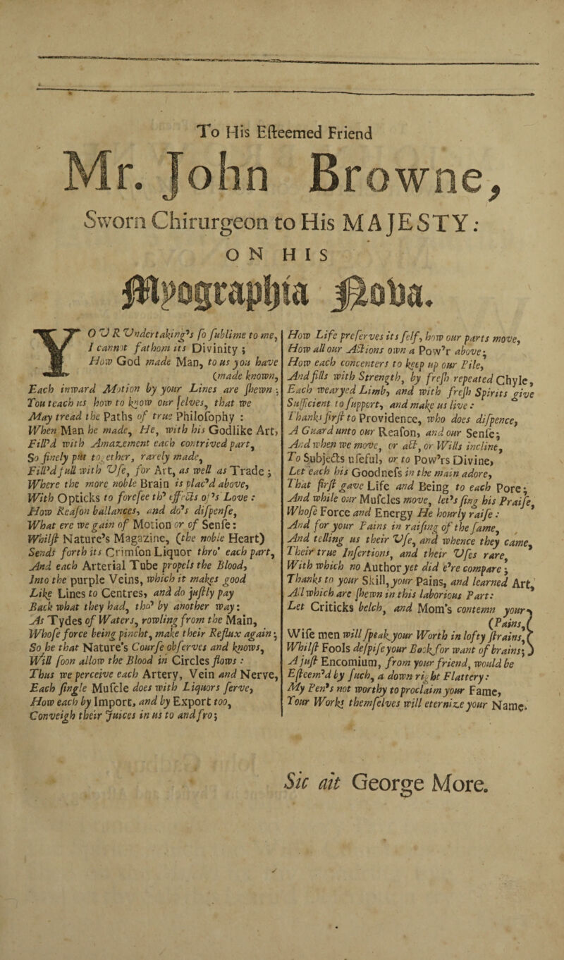 To His Efteemed Friend Mr. John Browne, Sworn Chirurgeon to His MAJESTY: ON HIS #lpogtapt)ta YOUR Under takings fo fublime to me, / cannot fathom its Divinity; How God made Man, tons you have Cmade known, Each inward ALtion by your Lines are jhewn ; Tou teach ns hoiv to k*ow 0nr (elves, that we May tread the Paths of true Philofophy : When Man he made, He, with his Godlike Art? FilPd with Amazement each contrived part, So finely put together, rarely made. Fill'd full with Ufe, for Art, as well as Trade ; Where the more noble Brain is plac'd above, With Opticks to forefee th' iff'FIs ops Love : How Rea/on ballances, and do's difpenfe, What ere we gain of Motion or of Senfe: Whilft Nature’s Magazine, (the noble Heart) Sends forth its Crimfon Liquor thro’ each part. And each Arterial Tube propels the Blood, Into the purple Veins, which it makes good Like Lines to Centres* and do jufily pay Back what they had, the? by another way: As Tydes of Waters, rowlingfrom the Main, Whofe force being pincht, make their Reflux again; So he that Nature’s Courfe obferves and knows, WtU foon allow the Blood in Circles flows: Thus we perceive each Artery, Vein and Nerve, Each jingle Mufcle does with Liquors ferve, How each by Import, and by Export too, Conveigh their juices in us to and fro; How Life preserves its fclf, how our parts move, How all our Actions own a Pow’r above• How each concenters to keep up our File, And fils with Strength, by frefl) repeated Chyle, Each wearyed Limb-) and with frejh Spirits give Sufficient t o f uppert, and make us live : I hanks firfi to Providence, who does difpence, A Guard unto our Reafon, and our Senle; And when we move, or aft, or Wills incline, To Subje&s ufeful, or to pow’rs Divine, Let each his Goodnefs in the mam adore) That frft gave Life and Being to each Pore; And while our Mulcles move, let's flng his Praife Whofe Force and Energy He hourly raife: And for your Fains in raifing of the fame. And telling us their Ufe, and whence they came 7 heir true Jnfertions, and their Vfes rare With which no Author yet did e'rc compare; Thanks to your Skill,your pains, and learned Art Ad which are jhewn in this laborious Part: Let Criticks belch, and Mom’s contemn youry (Pains,l Wife men will [peak your Worth in lofty firains, ( Whilfl Fools defpifeyour Bookjfor want of brains', J Ajufl Encomium, from your friend, would be Efleem'd by fuch, a down right Flattery: My Fen's not worthy to proclaim your Fame, Tour Works themfelves will eternise your Name* Sic ait George More.