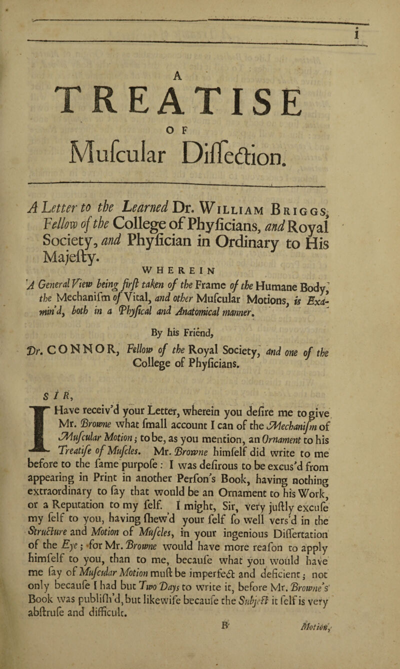 TREATISE Mufcular Difleftion. A Letter to the Learned Dr. William Briggs, Fellow of the College of Phyficians, and Royal Society, and Phyfician in Ordinary to His ' Majefty. WHEREIN , « • . • - • * 'A General View being firft taken of the Frame of the Humane Body the Mechanifm 0/Vital, and other Mufcular Motions, is Exa¬ min'd, both in a Bhyfical and Anatomical manner. By his Friend, Sr.CONNOR, Fellow of the Royal Society, and one of the College of Phyficians. 5 //*, » / r * . I Have receiv'd your Letter, wherein you defire me to give Mr. {Browne what fmall account I can of the SMechanifm of Mufcular Motion; to be, as you mention, an Ornament to his Treatife of Mufcles. Mr. Browne himfelf did write to me before to the fame purpofe: I was defirous to be excus'd from appearing in Print in another Perfon's Book, having nothing extraordinary to fay that would be an Ornament to his Work’ or a Reputation to my felf. ^ I might, Sir, very juftly excufe my felf to you, having fhew’d your felf fo well vers’d in the StruBure and Motion of Mufcles, in your ingenious Differtation of the Eye; for Mr .Browne would have more reafon to apply himlelf to you, than to me, becaufe what you would have me fay of Mufcular Motion mu ft be imperfe<5t and deficient; not only becaufe [ had but Two Bays to write it, before Mr. Brownes' Book was publifh d,but likewife becaufe the Subjeffr it felf is very abftrufe and difficult. R MotiOfiy'