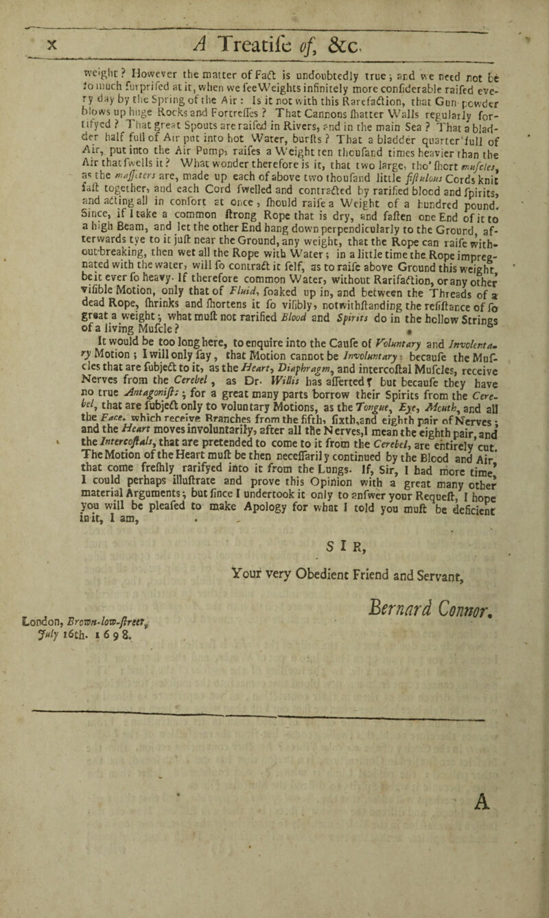 _ A Treatifc of, &c- weight? However the matter of Fad is undoubtedly true-, and we need jnot be *° much furprifed at it, when we feeWeights infinitely more confiderable raifed eve¬ ry day by the Spring of the A ir : Is it not with this Rarefadion, that Gun powder blows up huge Rocks and Fortrefles ? That Cannons fhatter Walls regularly f0r- tifycd ? That great Spouts are raifed in Rivers, and in the main Sea? That a blad¬ der half full of Air pin into hot Water, burfts ? That a bladder quarter’iull of Air, put into the Air Pump, raifes a Weight ten thcufand times heavier than the Air thatfwells it ? What wonder therefore is it, that two large, tho* fhcrt tnufcles f the majftters are, made up each of above two thoufand little fjlulous Cords knit fail together, and each Cord fwelled and contraded by rarified blood and fpirits, and ading all in confort at once, fhould raife a Weight of a hundred pound. Since, if I take a common ftrong Rope that is dry, and fallen one End of it to a high Beam, and let the other End hang down perpendicularly to the Ground af¬ terwards tye to it juft near the Ground, any weight, that the Rope can raife with¬ out-breaking, then wet all the Rope with Water; in a little time the Rope impreg¬ nated with the water, will fo contrad it felf, as to raife above Ground this weight beic ever fo heavy. If therefore common Water, without Rarifadion, orany other vifible Motion, only that of Fluid, foaked up in, and between the Threads of a dead Rope, (hrinks and fhortens it fo vifibly, notwithftanding the refiftance of fo great a weight ; what muft not rarified Blood and Spints do in the hollow Strings of a living Mufcle ? . 6 It would be too long here, to enquire into the Caufe of Voluntary and Invoknta. ry Motion ; I will only fay, that Motion cannot be Involuntary • becaufe theMuf- cles that are fubjed to it, as the Heart, Diaphragm, and intercoftal Mufdes, receive Nerves from the Cerebel, as Dr- Willis has afferted T but becaufe they have no true Antagonifis • for a great many parts borrow their Spirits from the Cere- bflj that are fubjed only to voluntary Motions, as the Tongue, Eye, Mcuth, and all the.Face,-which receive Branches from the fifth, fixth,and eighth pair of Nerves ; and the Heart moves involuntarily, after all the Nerves,! mean the eighth pair and 1 the jntercofials, that are pretended to come to it from the Cerebel, are entirely*cut The Motion of the Heart muft be then neceflarily continued by the Blood and Air* that come frefhly rarifyed into it from the Lungs. If, Sir, I had more time’ I could perhaps illuftrate and prove this Opinion with a great many other material Arguments; but fince I undertook it only to snfwer your Requeft, I hope you will be pleafed to make Apology for what I told you muft be deficient in it, I am, S I R, Your very Obedient Friend and Servant, Bernard Connor, London, Brown-low-jlree?f July 1.6th. i 6 9 8e A