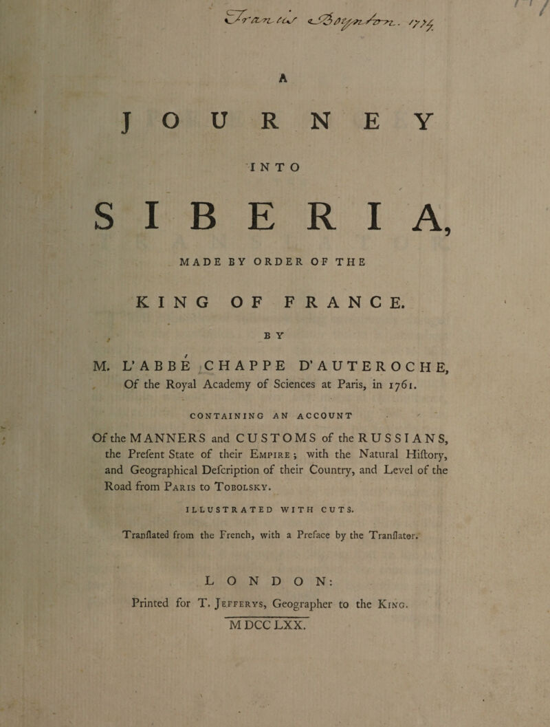 /) z_. /y N E Y R I A, MADE BY ORDER OF THE KING OF FRANCE. B Y M. L’ABBÉ CHAPPE D’AUTEROCHE, Of the Royal Academy of Sciences at Paris, in 1761. CONTAINING AN ACCOUNT Of the MANNERS and CUSTOMS of the R U S S ï A N S, the Prefent State of their Empire ; with the Natural Hiftory, and Geographical Defcription of their Country, and Level of the Road from Paris to Tobolsky. ILLUSTRATED WITH CUTS. Tranflated from the French, with a Preface by the Tranflator. JOUR INTO S I B E LONDON: Printed for T. Jefferys, Geographer to the King. M DCC LXX.