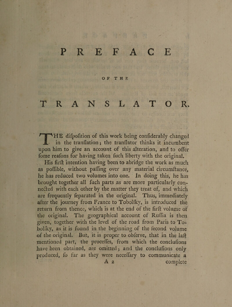 PREFACE OF THE TRANSLATOR. THE difpofition of this work being confiderably changed in the tranflation ; the tranflator thinks it incumbent upon him to give an account of this alteration, and to offer fome reafons for having taken fuch liberty with the original. His firft intention having been to abridge the work as much as poffible, without paffing over any material circumffance, he has reduced two volumes into one. In doing this, he has brought together all fuch parts as are more particularly con¬ nected with each other by the matter they treat of, and which are frequently feparated in the original. Thus, immediately after the journey from France to Tobolfky, is introduced the return from thence, which is at the end of the firft volume of the original. The geographical account of Ruffia is then given, together with the level of the road from Paris to To- bohky, as it is found in the beginning of the fécond volume of the original. But, it is proper to obferve, that in the laff mentioned part, the procédés, from which the conclufions have been obtained, are omitted; and the conclufions only produced, fo far as they were neceffary to communicate a A 2 complete