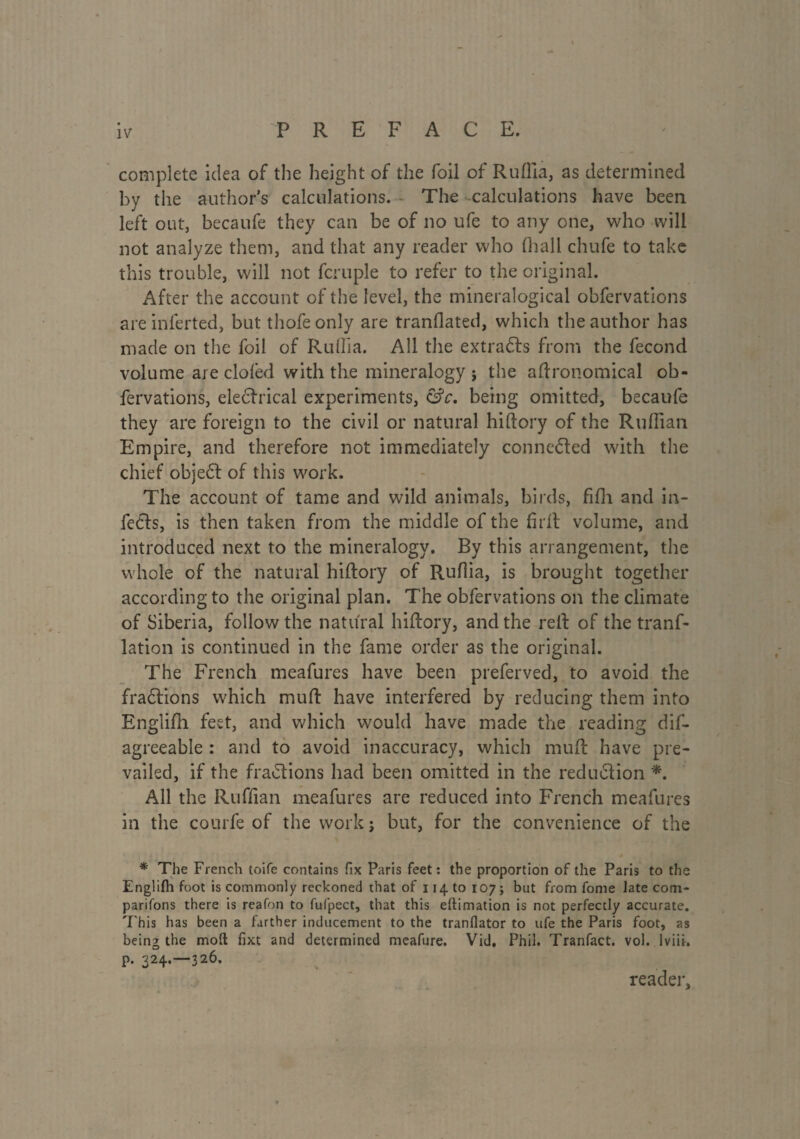 complete idea of the height of the foil of Ruflla, as determined by the author’s calculations. The calculations have been left out, becaufe they can be of no ufe to any one, who will not analyze them, and that any reader who fhall chufe to take this trouble, will not fcruple to refer to the original. After the account of the level, the mineralogical obfervations are inferted, but thofe only are tranflated, which the author has made on the foil of Ruflla. All the extracts from the fécond volume are clofed with the mineralogy j the agronomical ob¬ fervations, electrical experiments, &c. being omitted, becaufe they are foreign to the civil or natural hiftory of the Ruffian Empire, and therefore not immediately conne&ed with the chief object of this work. The account of tame and wild animals, birds, fifli and in¬ fects, is then taken from the middle of the firll volume, and introduced next to the mineralogy. By this arrangement, the whole of the natural hiftory of Ruflia, is brought together according to the original plan. The obfervations on the climate of Siberia, follow the natural hiftory, and the reft of the trans¬ lation is continued in the fame order as the original. The French meafures have been preferved, to avoid the fractions which muft have interfered by reducing them into Englifh feet, and which would have made the reading dis¬ agreeable : and to avoid inaccuracy, which muft have pre¬ vailed, if the fractions had been omitted in the reduction *. All the Ruffian meafures are reduced into French meafures in the courfe of the work ; but, for the convenience of the * The French toife contains fix Paris feet: the proportion of the Paris to the Englifh foot is commonly reckoned that of 114 to 107; but from fome late com¬ panions there is reafon to fufpect, that this eftimation is not perfectly accurate. This has been a farther inducement to the tranflator to ufe the Paris foot, as being the moll fixt and determined meafure. Vid, Phil. Tranfact. vol. 1 viii. p. 324.-326. reader.