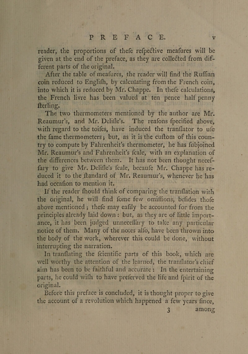 reader, the proportions of thefe refpeffive meafures will be given at the end of the preface, as they are colledfed from dif¬ ferent parts of the original. After the table of meafures, the reader will find the Ruffian coin reduced to Englifh, by calculating from the French coin, into which it is reduced by Mr. Chappe. In thefe calculations, the French livre has been valued at ten pence half penny fterling. The two thermometers mentioned by the author are Mr. Reaumur’s, and Mr. Ddifle’s. The reafons fpecified above, with regard to the toifes, have induced the tranflator to ufe the fame thermometers j but, as it is the cuftom of this coun¬ try to compute by Fahrenheit’s thermometer, he has fubjoined Mr. Reaumur’s and Fahrenheit’s fcale, with an explanation of the differences between them. It has not been thought necef- fary to give Mr. Delifle’s fcale, becaufe Mr. Chappe has re¬ duced it to the.Itandard of Mr. Reaumur’s, whenever he has had occafion to mention it. If the reader fhould think of comparing the tranflation with the original, he will find fome few omiffions, befides thofe above mentioned ; thefe may eafily be accounted for from the principles already laid down : but, as they are of little import¬ ance, it has been judged unneceflary to take any particular notice of them. Many of the notes alfo, have been thrown into the body of the work, wherever this could be done, without interrupting the narration. In tranflating the fcientific parts of this book, which are well worthy the attention of the learned, the tranflator’s chief aim has been to be faithful and accurate : In the entertaining parts, he could wifh to have preferved the life and fpirit of the original. Before this preface is concluded, it is thought proper to give the account of a revolution which happened a few years fince, 3 among