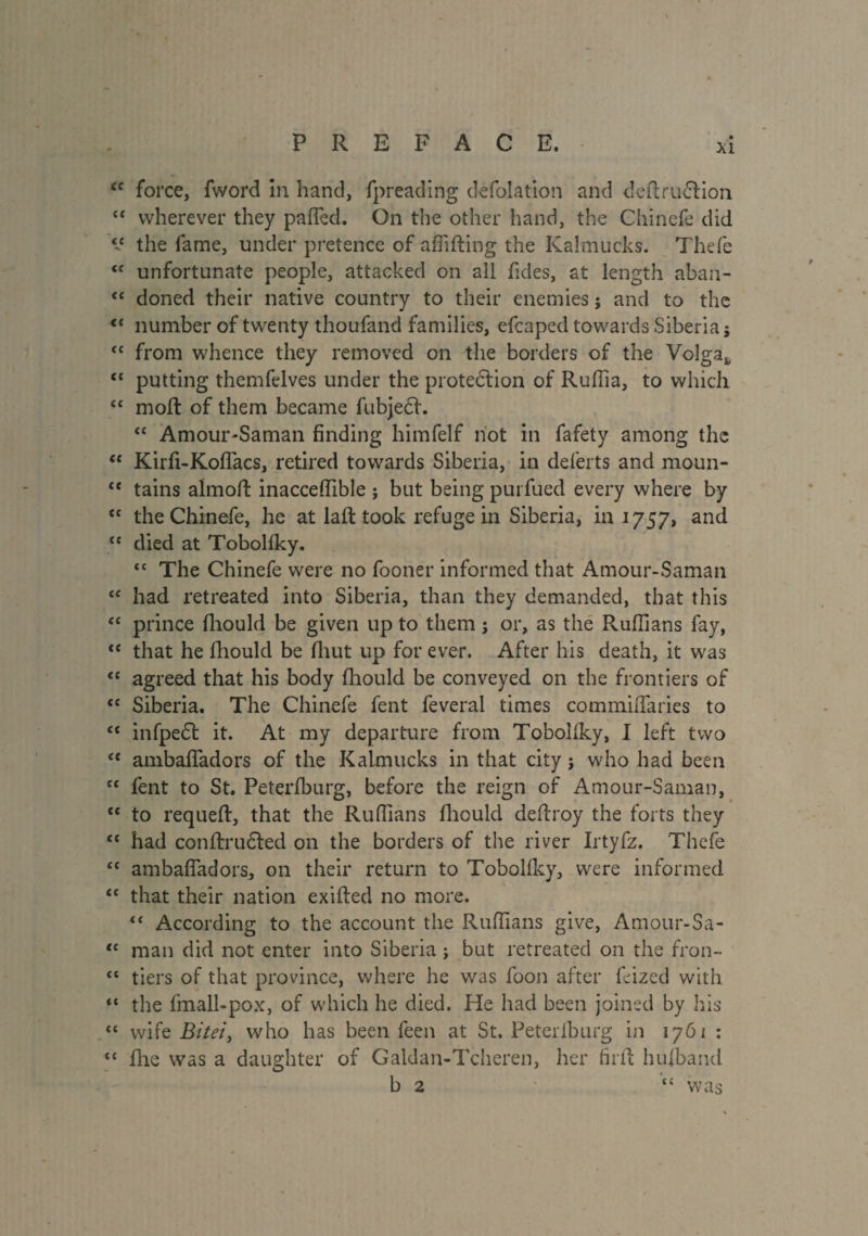 tc force, fword in hand, fpreading defoîation and deftr.uÆHon ££ wherever they paffed. On the other hand, the Chinefe did the fame, under pretence of affifting the Kalmucks. Thefe <£ unfortunate people, attacked on all tides, at length aban- <£ doned their native country to their enemies ; and to the C£ number of twenty thoufand families, efcaped towards Siberia; ££ from whence they removed on the borders of the Volga* t£ putting themfelves under the protection of Ruffia, to which ££ moft of them became fubjecf. <£ Amour-Saman finding himfelf not in fafety among the “ Kirfi-Koffacs, retired towards Siberia, in deferts and moun- £C tains almofl: inacceffible ; but being purfued every where by {£ the Chinefe, he at la ft took refuge in Siberia, in 1757, and ££ died at Tobolfky. ££ The Chinefe were no fooner informed that Amour-Saman ££ had retreated into Siberia, than they demanded, that this <£ prince fliould be given up to them ; or, as the Ruffians fay, c£ that he fliould be fhut up for ever. After his death, it was <£ agreed that his body fliould be conveyed on the frontiers of cc Siberia. The Chinefe fent feveral times commiiTaries to ££ infpedt it. At my departure from Tobolfky, I left two £t ambafiadors of the Kalmucks in that city ; who had been C£ fent to St. Peterfburg, before the reign of Amour-Saman, t£ to requeft, that the Ruffians fliould deftroy the forts they <£ had conftrudted on the borders of the river Irtyfz. Thefe ££ ambaffadors, on their return to Tobolfky, were informed <£ that their nation exifted no more. ££ According to the account the Ruffians give, Amour-Sa- “ man did not enter into Siberia ; but retreated on the fron- £t tiers of that province, where he was foon after feized with ,£ the fmall-pox, of which he died. He had been joined by his ££ wife Bite7, who has been feen at St. Peterfburg in 1761 : ££ fine was a daughter of Galdan-Tcheren, her firfl hufband b 2 ££ was