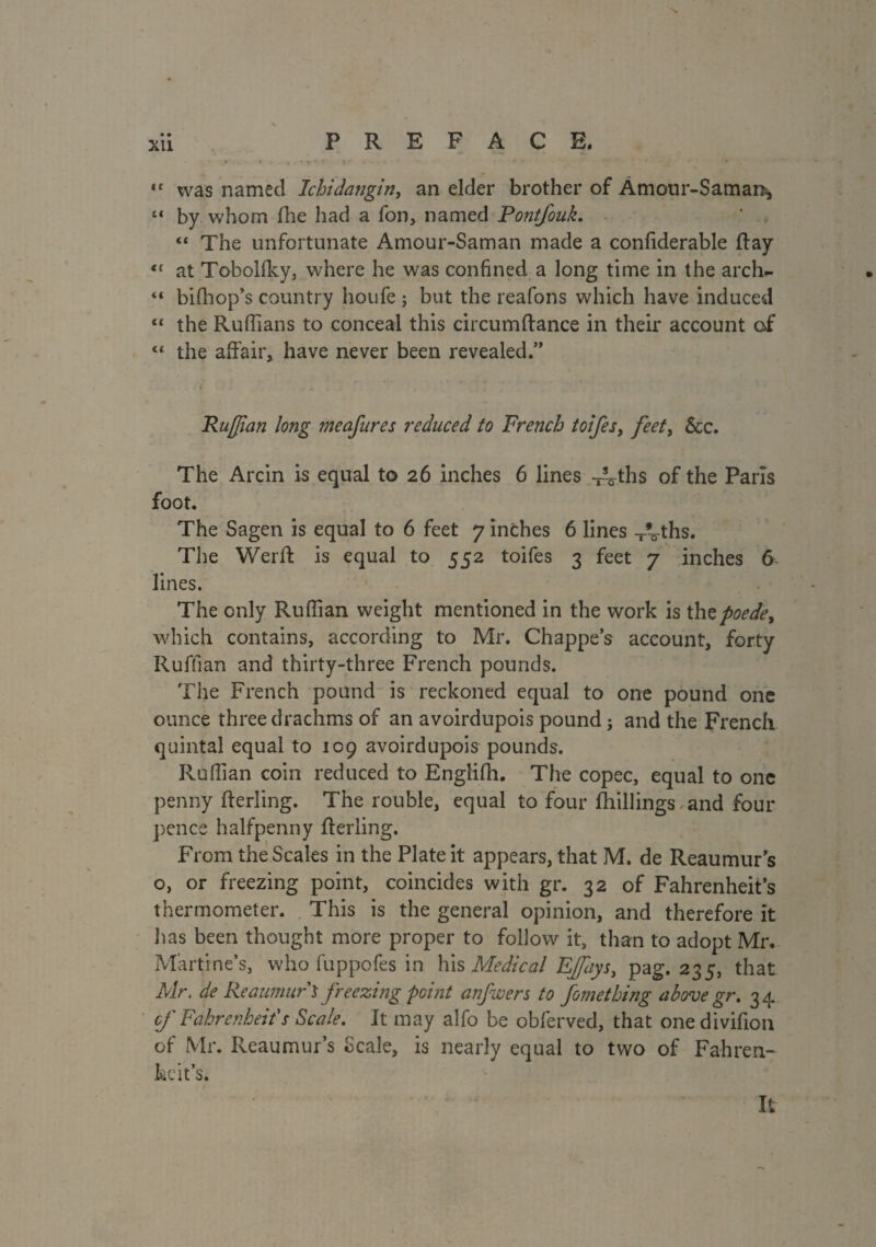 N xii PREFACE. . 1 - . * *< ’ • •’ % 4f was named Ichidangin, an elder brother of Âmour-Saman^ “ by whom (he had a fon, named Pontfouk. “ The unfortunate Amour-Saman made a confiderable flay <c at Tobollky, where he was confined a long time in the arch- <c bifhop’s country houfe ; but the reafons which have induced “ the Rufiians to conceal this circumffance in their account of “ the affair, have never been revealed.” Ruffian long meafures reduced to French toifes, feet, &c. The Arcin is equal to 26 inches 6 lines -rVths of the Paris foot. The Sagen is equal to 6 feet 7 inches 6 lines -Vths. The Werff is equal to 552 toifes 3 feet 7 inches 6 lines. The only Ruffian weight mentioned in the work is thepoede> which contains, according to Mr. Chappe’s account, forty Ruffian and thirty-three French pounds. The French pound is reckoned equal to one pound one ounce three drachms of an avoirdupois pound} and the French quintal equal to 109 avoirdupois pounds. Ruffian coin reduced to Engliffi. The copec, equal to one penny fterling. The rouble, equal to four (hillings and four pence halfpenny fferling. From the Scales in the Plate it appears, that M. de Reaumur’s o, or freezing point, coincides with gr. 32 of Fahrenheit’s thermometer. This is the general opinion, and therefore it lias been thought more proper to follow it, than to adopt Mr. Marline’s, who fuppofes in his Medical Effiiys, pag. 235, that Mr. de Reaumur $ freezing point anjwers to fomething above gr. 34 cf Fahrenheit's Scale. It may alfo be obferved, that onedivifion of Mr. Reaumur’s Scale, is nearly equal to two of Fahren¬ heit’s. It