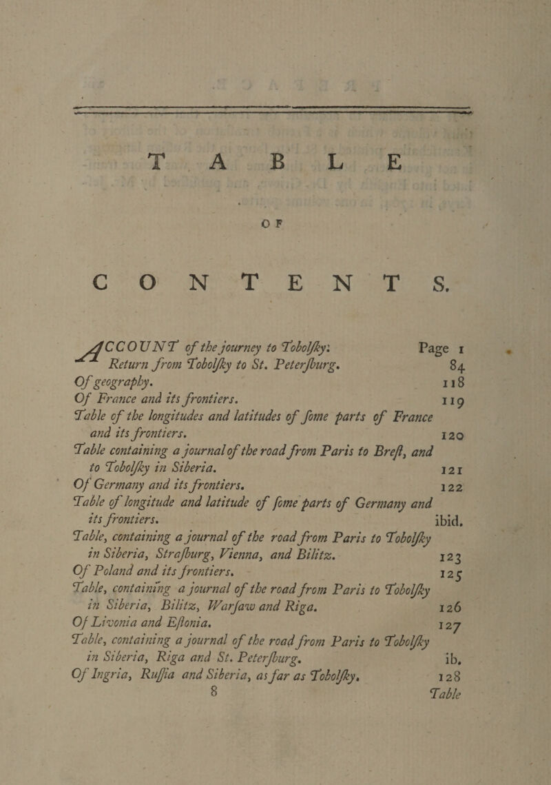 O F O N T E N T S. s4 CCOU N'T of the journey to Fobolfky: Page i Return from Fobolfky to St. Peterjburg. 84 Of geography. 118 Of France anà its frontiers. ng Fable of the longitudes and latitudes of fome parts of France and its frontiers. 120 Fable containing a journal of the road from Paris to Brejl, and to Fobolfky in Siberia. 121 Of Germany and its fro?itiers. 122 Fable of longitude and latitude of fome parts of Germany and its frontiers. ibid. Fable, containing a journal of the road from Paris to Fobolfky in Siberia, Strafburg, Vienna, and Bilitz. 123 Of Poland and its frontiers. 125 Fable, containing ajournai of the road from Paris to Fobolfky in Siberia, Bilitz, War jaw and Riga. 126 Of Livonia and Eftonia. 127 Fable, containing a journal of the road from Paris to Fobolfky in Siberia, Riga and St. Peterjburg. ib. Of Ingria, Rufjia and Siberia, as far as Fobolfky. 128