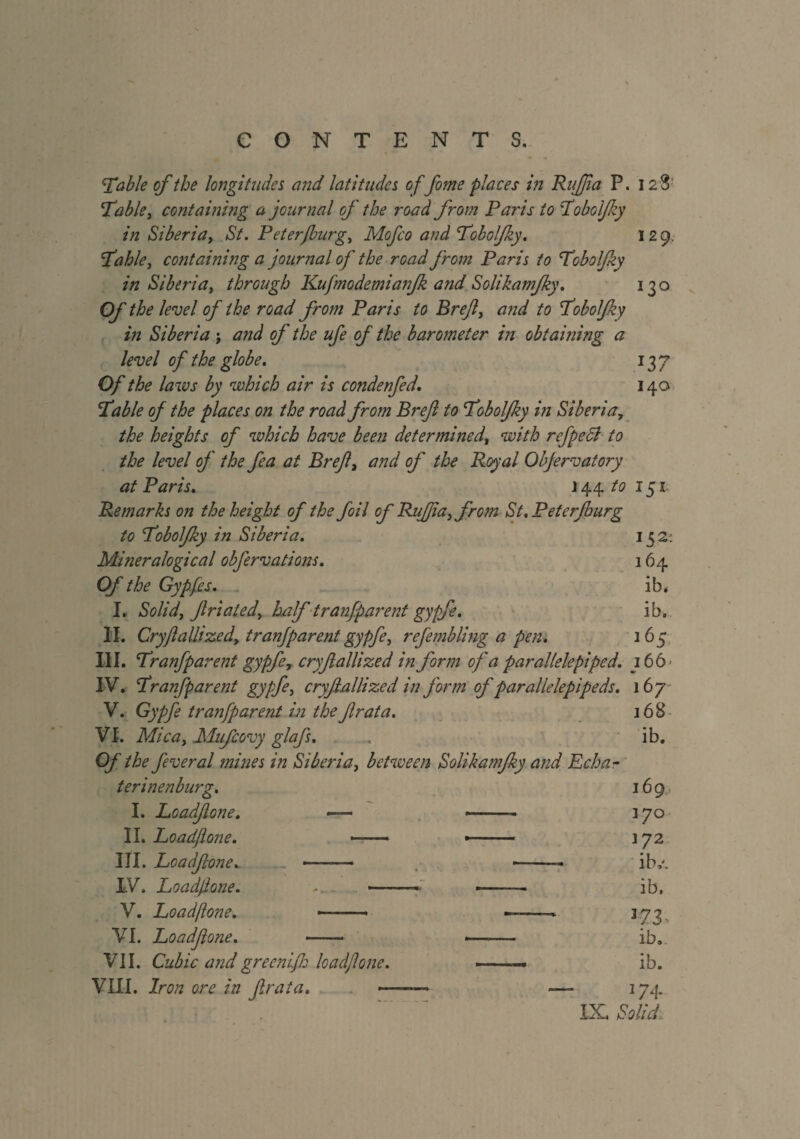 'Table of the longitudes and latitudes offome places in RuJJia P. 12S Table, containing a journal of the road from Paris to Tobolfky in Siberia, St. Peterfburg, Mofco and Tobolfky. 129. Table, containing a jour rial of the road from Paris to Tobolfky in Siberia, through Kujmodemianfk and Solikamfky. 130 Of the level of the road from Paris to Bref, and to Tobolfky in Siberia ; and of the ufe of the barometer in obtaining a level of the globe. 137 Of the laws by which air is condenfed. 140 Table of the places on the road from Bref to Tobolfky in Siberia, the heights of which have been determined, with refpedl to the level of the fea at Bref, and of the Royal Obfervatory at Paris. 14.4. to 151 Remarks on the height of the foil of Ruff a, from St.Peterfburg to Tobolfky in Siberia. 152: Mineralogical obfervations. 164 Of the Gypfes. ib, I. Solid, friated, half tranfparent gypfe. ib. II. Cryflallized, tranfparent gypfe, refembling a pen. 165 III. Tranfp arent gypfe 7 cryfallized in form of a parallelepiped. 366' IV. Tranfparent gypfe, cryfallized in form of parallelepipeds. 167 V. Gypfe tranfparent in thefrata. 168 VI. Mica, Mufcovy glafs. . ib. Of the feveral mines in Siberia, between Solikamfky and Echa- terinenburg. 169, I. Loadfone. —— — ■ » 370 II. Loadfone. ——-> ■ ■» 372 III. Loadfone. ——— -- ib,'. IV. Loadfone. >. . « --- ib. V. Loadfone. -- -—— 173 VI. Loadfone. - — ib. VII. Cubic and greenifh loadfone. --■■■— ib. VIII. Iron ore in frata. -—— —- 374.