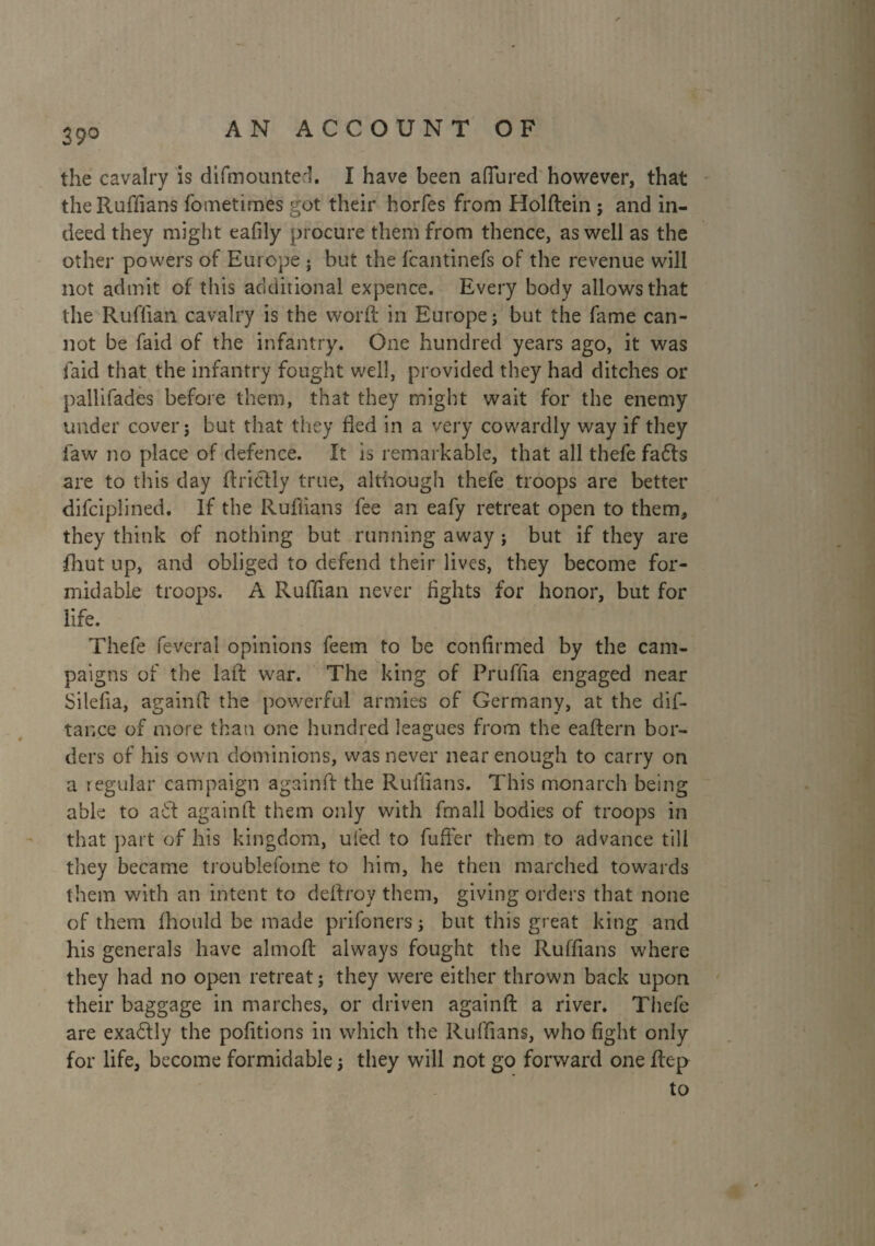 39° the cavalry is difmounted. I have been allured however, that the Ruffians fometimes got their horfes from Holftein ; and in¬ deed they might eafily procure them from thence, as well as the other powers of Europe } but the fcantinefs of the revenue will not admit of this additional expence. Every body allows that the Ruffian cavalry is the word: in Europe ; but the fame can¬ not be faid of the infantry. One hundred years ago, it was faid that the infantry fought well, provided they had ditches or pallifades before them, that they might wait for the enemy under cover ; but that they fled in a very cowardly way if they law no place of defence. It is remarkable, that all thefe fads are to this day ftridly true, although thefe troops are better difciplined. If the Ruffians fee an eafy retreat open to them, they think of nothing but running away ; but if they are ■ihut up, and obliged to defend their lives, they become for¬ midable troops. A Ruffian never fights for honor, but for life. Thefe fevcral opinions feem to be confirmed by the cam¬ paigns of the laft war. The king of Pruffia engaged near Silefia, againft the powerful armies of Germany, at the dis¬ tance of more than one hundred leagues from the eaftern bor¬ ders of his own dominions, was never near enough to carry on a regular campaign againft the Ruffians. This monarch being able to a£t againft them only with fmall bodies of troops in that part of his kingdom, uied to fuffer them to advance till they became troublefome to him, he then marched towards them with an intent to deftroy them, giving orders that none of them fhould be made prifoners ; but this great king and his generals have almoft always fought the Ruffians where they had no open retreat; they were either thrown back upon their baggage in marches, or driven againft a river. Thefe are exadly the pofitions in which the Ruffians, who fight only for life, become formidable ; they will not go forward one ftep to