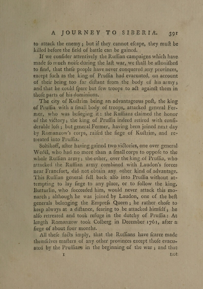 to attack the enemy ; but if they cannot efcape, they mud be killed before the field of battle can be gained. If we confider attentively the Ruffian campaigns which have made fo much noife during the laft war, we lhall be aftonifhed to find, that thefe people have never conquered any provinces, except fuch as the king of Pruffia had evacuated, on account of their being too far diffant from the body of his army; and that he could fparc but few troops to adl again!! them in thofe parts of his dominions. The city of Kuftrim being an advantageous poft, the king of Pruffia with a fmall body of troops, attacked general Fer¬ mer, who was befieging it : the Ruffians claimed the honor of the victory ; the king of Pruffia indeed retired with confi- derable lofs ; but general Fermer, having been joined next day by Romanzow’s corps, raifed the fiege of Kuftrim, and re¬ treated into Pruffia. Soltikoff, after having gained two victories, one over general Wedél, who had no mere than a fmall corps to oppofe to the whole Ruffian army; the other, over the king of Pruffia, who attacked the Ruffian army combined with Laudon’s forces near Francfort, did not obtain any other kind of advantage. This Ruffian general fell back alfo into Pruffia without at¬ tempting to lay fiege to any place, or to follow the king. Butturlin, who fucceeded him, would never attack this mo¬ narch ; although he was joined by Laudon, one of the beft generals belonging the Emprefs Queen; he rather chofe to keep always at a diftance, fearing to be attacked himfelf ; he alfo retreated and took refuge in the dutchy of Pruffia : At length Romanzow took Colberg in December 1761, after a: fiege of about four months. All thefe faefs imply, that the Ruffians have fcarce made themfelves mailers of any other provinces except thofe evacu¬ ated by the Prulfians in the beginning of the war ; and that I not: