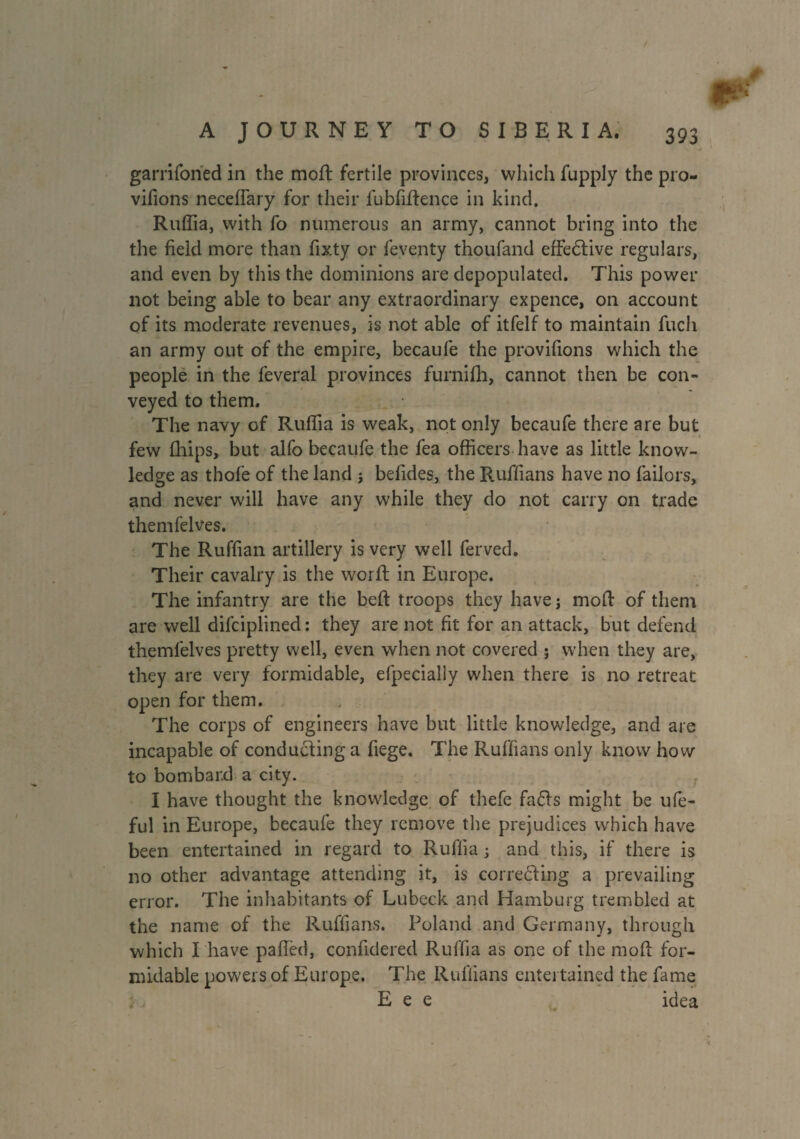 garrifoned in the mod: fertile provinces, which fupply the pro- vifions neceffary for their fubfiftence in kind. Ruffia, with fo numerous an army, cannot bring into the the field more than fixty or feventy thoufand effective regulars, and even by this the dominions are depopulated. This power not being able to bear any extraordinary expence, on account of its moderate revenues, is not able of itfelf to maintain Rich an army out of the empire, becaufe the provifions which the people in the feveral provinces furnifh, cannot then be con¬ veyed to them. The navy of Ruffia is weak, not only becaufe there are but few fhips, but alfo becaufe the fea officers have as little know¬ ledge as thofe of the land j befides, the Ruffians have no failors, and never will have any while they do not carry on trade themfelves. The Ruffian artillery is very well ferved. Their cavalry is the worft in Europe. The infantry are the bell: troops they havej mod: of them are well difciplined: they are not fit for an attack, but defend themfelves pretty well, even when not covered ; when they are, they are very formidable, efpecially when there is no retreat open for them. The corps of engineers have but little knowledge, and are incapable of conducting a fiege. The Ruffians only know how to bombard a city. r I have thought the knowledge of thefe faCts might be ufe- ful in Europe, becaufe they remove the prejudices which have been entertained in regard to Ruffia ; and this, if there is no other advantage attending it, is correcting a prevailing error. The inhabitants of Lubeck and Hamburg trembled at the name of the Ruffians. Poland and Germany, through which Thave palled, confidered Ruffia as one of the mod for¬ midable powers of Europe. The Ruffians entertained the fame E e e idea