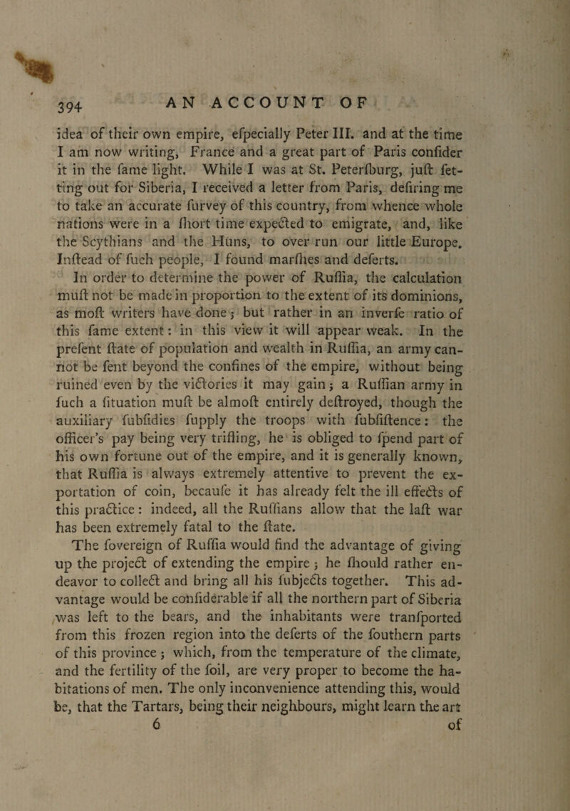 idea of their own empire, efpecially Peter III. and at the time I am now writing, France and a great part of Paris confider it in the fame light. While I was at St. Peterfburg, juft fet- ting out for Siberia, I received a letter from Paris, defiring me to take an accurate furvey of this country, from whence whole nations were in a fhort time expected to emigrate, and, like the Scythians and the Huns, to over run our little Europe. Inftead of fuch people, I found marfties and deferts. In order to determine the power of Ruflia, the calculation muft not be made in proportion to the extent of its dominions, as moft writers have done ; but rather in an inverfe ratio of this fame extent : in this view it will appear weak. In the prefent ftate of population and wealth in Ruflia, an army can¬ not be fent beyond the confines of the empire, without being ruined even by the viftories it may gain ; a Ruffian army in fuch a fituation muft be almoft entirely deftroyed, though the auxiliary fubfidies fupply the troops with fubfiftence : the officer’s pay being very trifling, he is obliged to fpend part of his own fortune out of the empire, and it is generally known, that Ruflia is always extremely attentive to prevent the ex¬ portation of coin, becaufe it has already felt the ill effects of this pra£lice : indeed, all the Ruffians allow that the laft war has been extremely fatal to the ftate. The fovereign of Ruffia would find the advantage of giving up the project of extending the empire ; he fliould rather en¬ deavor to colledt and bring all his fubje&s together. This ad¬ vantage would be confidérable if all the northern part of Siberia was left to the bears, and the inhabitants were tranfported from this frozen region into the deferts of the fouthern parts of this province ; which, from the temperature of the climate, and the fertility of the foil, are very proper to become the ha¬ bitations of men. The only inconvenience attending this, would be, that the Tartars, being their neighbours, might learn the arî 6 of