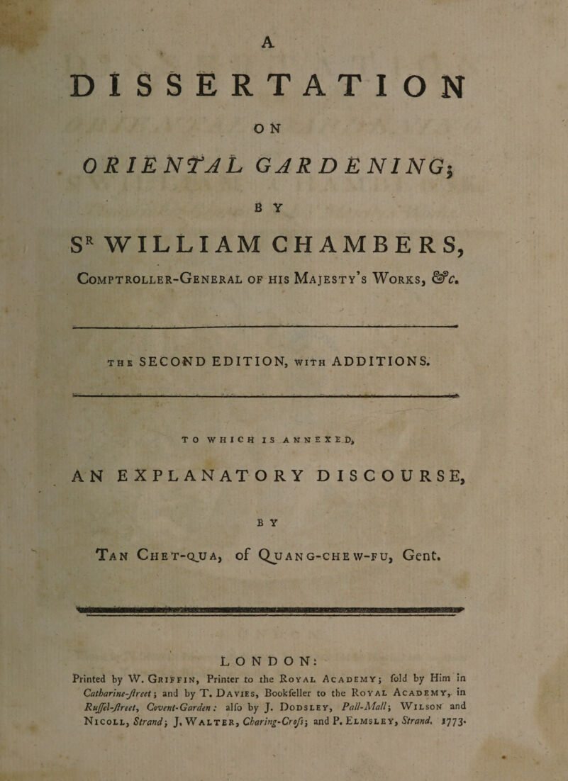 DISSERTATION O N ORIENTAL GARDENING5 B Y SR WILLIAM CHAMBERS, Comptroller-General of his Majesty’s Works, &c. the SECOND EDITION, with ADDITIONS. TO WHICH IS ANNEXED, AN EXPLANATORY DISCOURSE, B Y Tan Chet-qjja, of Qjjang-chevv-fu, Gent. p LONDON: Printed by W. Griffin, Printer to the Royal Academy; fold by Him in Catharlne-Jlreet; and by T. Davies, Bookfeller to the Royal Academy, in Rujfel-Jlreet, Covent-Garden: alfo by J. Dodsley, Pall-Mall; Wilson and Nicoll, Strand', J, Walter, Charlng-Crofs\ and P. Elmsley, Strand. 1773*