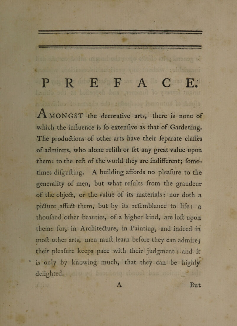 A MON GST the decorative arts, there is none of which the influence is fo extenflve as that of Gardening. The productions of other arts have their feparate claffes of admirers, who alone relifh or fet any great value upon them: to the reft of the world they are indifferent; fome- times difgufting. A building affords no pleafure to the generality of men, but what refults from the grandeur of the objeCt, or the value of its materials: nor doth a picture affeCt them, but by its refemblance to life: a thoufand other beauties, of a higher kind, are loft upon them: for, in Architecture, in Painting, and indeed in moft other arts, men muft learn before they can admire; their pleafure keeps pace with their judgment : .and it ' is only by knowing much, that they can be highly delighted. A But