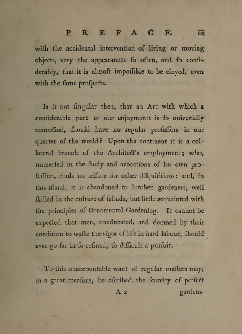 with the accidental intervention of living or moving objedts, vary the appearances fo often, and fo confi- derably, that it is almoft impoffible to be cloyed, even with the fame profpedts. Is it not lingular then, that an Art with which a conliderable part of our enjoyments is fo univerfally connedted, fhould have no regular profeffors in our quarter of the world ? Upon the continent it is a col¬ lateral branch of the Architedt’s employment; who, immerfed in the lludy and avocations of his own pro- fellion, finds no leifure for other difquifitions: and, in this ifland, it is abandoned to kitchen gardeners, well /killed in the culture of fallads, but little acquainted with the principles of Ornamental Gardening. It cannot be expedied that men, uneducated, and doomed by their condition to wafte the vigor of life in hard labour, fhould ever go far in fo refined, fo difficult a purfuit. To this unaccountable want of regular mailers may, in a great meafure, be afcribed the fcarcity of perfedl A 2 gardens