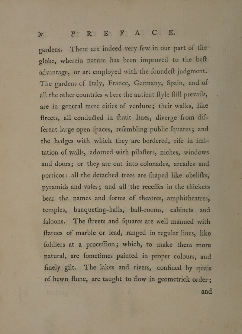 P R E F A C E. lV o-ardens. There are indeed very few in our part of the globe, wherein nature has been improved to the befl: advantage, or art employed with the founded: judgment. The gardens of Italy, France, Germany, Spain, and of all the other countries where the antient flyle dill prevails, are in general mere cities of verdure; their walks, like ftreets, all conducted in ftrait lines, diverge from dif¬ ferent large open fpaces, refembling public fquares; and the hedges with which they are bordered, rife in imi¬ tation of walls, adorned with pilafters, niches, windows and doors; or they are cut into colonades, arcades and porticos: all the detached trees are fhaped like obelifks, pyramids and vafes; and all the recedes in the thickets bear the names and forms of theatres, amphitheatres, temples, banqueting-halls, ball-rooms, cabinets and faloons. The ftreets and fquares are well manned with ftatues of marble or lead, ranged in regular lines, like foldiers at a proceflion; which, to make them more natural, are fometimes painted in proper colours, and finely gilt. The lakes and rivers, confined by quais of hewn ftone, are taught to flow in geometrick order; and