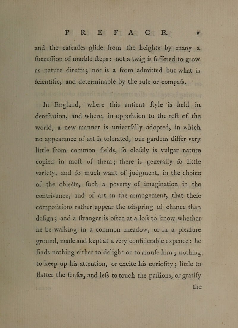 and the cafcades glide from the heights by many a fucceflion of marble fteps: not a twig is fuffered to grow as nature directs; nor is a form admitted but what is fcientific, and determinable by the rule or compafs. In England, where this antient ftyle is held ia deteftation, and where, in oppofition to the reft of the world, a new manner is univerfally adopted, in which- no appearance of art is tolerated, our gardens differ very* little from common fields, fo clofely is vulgar nature copied in moft of them; there is generally fo little variety, and fo much want of judgment, in the choice of the objects, fuch a poverty of imagination in the contrivance, and of art in the arrangement, that thefe compofitions rather appear the offspring of chance than defign; and a ftranger is often at a lofs to know whether he be walking in a common meadow, or in a pleafure ground, made and kept at a very confiderable expence: he finds nothing either to delight or to amufe him ; nothing to keep up his attention, or excite his curiofity; little to flatter the fenfes, and lefs to touch the paflions, or gratify the
