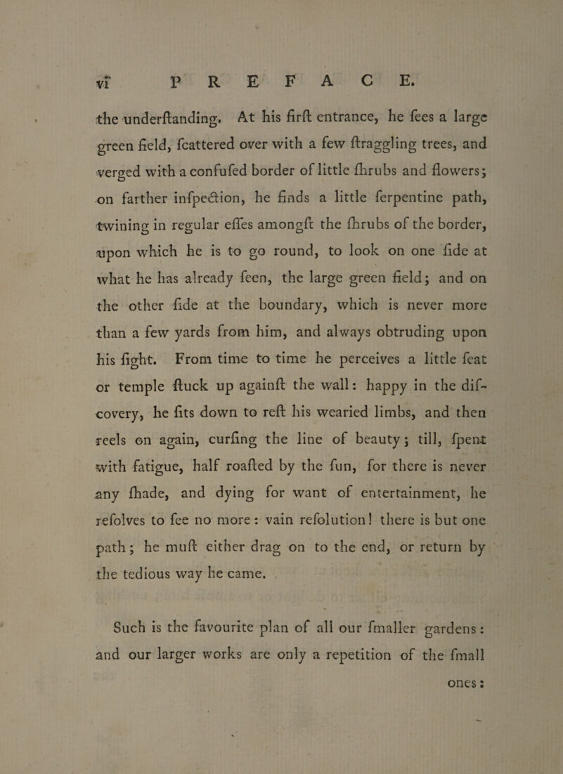 «►* VI PREFACE. the underftanding. At his firft entrance, he fees a large green field, fcattered over with a few ftraggling trees, and verged with aconfufed border of little fhrubs and flowers; on farther infpe&ion, he finds a little ferpentine path, twining in regular efles amongft the fhrubs of the border, upon which he is to go round, to look on one fide at what he has already feen, the large green field; and on the other fide at the boundary, which is never more than a few yards from him, and always obtruding upon his fight. From time to time he perceives a little feat or temple ftuck up againft the wall: happy in the dif- covery, he fits down to reft his wearied limbs, and then reels on again, curfing the line of beauty; till, fpent with fatigue, half roafted by the fun, for there is never any fhade, and dying for want of entertainment, he refolves to fee no more : vain refolution! there is but one path; he muft either drag on to the end, or return by the tedious way he came. * Such is the favourite plan of all our fmaller gardens: and our larger works are only a repetition of the fmall ones: