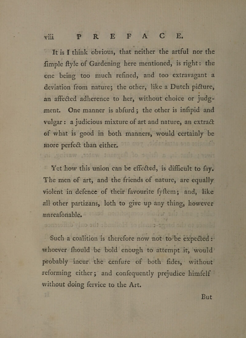 viii PREFACE. It is I think obvious, that neither the artful nor the limple ftyle of Gardening here mentioned, is right: the one being too much refined, and too extravagant a deviation from nature; the other, like a Dutch picture, y I f an affedted adherence to her, without choice or judg¬ ment. One manner is abfurd; the other is infipid and vulgar : a judicious mixture of art and nature, an extradt * 1 ’ r • • „ of what is good in both manners, would certainly be more perfedt than either. Yet how this union can be effedted, is difficult to fay. The men of art, and the friends of nature, are equally violent in defence of their favourite fyftem; and, like all other partizans, loth to give up any thing, however tinreafonable. . . * . • > 4 - W* , .. i » • . - * . + - J*. i ^ , Such a coalition is therefore now not to be expected: • ♦ * whoever ffiould be bold enough to attempt it, would probably incur the cenfure of both fides, without reforming either; and confequently prejudice himfelf without doing fervice to the Art. But