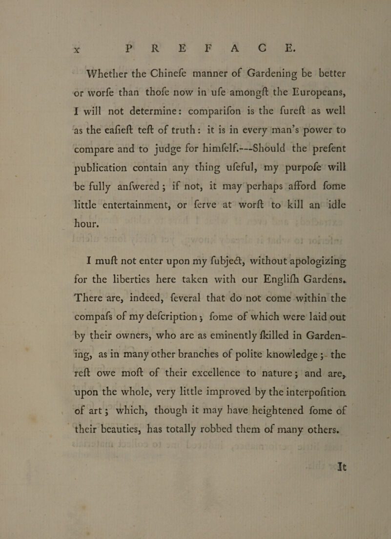 Whether the Chinefe manner of Gardening be better or vvorfe than thofe now in ufe amongft the Europeans, I will not determine: comparifon is the fureft as well as the eafieft teft of truth: it is in every man’s power to compare and to judge for himfelf.—Should the prefent publication contain any thing ufeful, my purpofe will be fully anfwered ; if not, it may perhaps afford fome little entertainment, or ferve at worft to kill an idle hour. I muft not enter upon my fubjedl, without apologizing for the liberties here taken with our Englifh Gardens,. There are, indeed, feveral that do not come within the compafs of my defcription ; fome of which were laid out by their owners, who are as eminently {killed in Garden¬ ing, as in many other branches of polite knowledge;- the reft owe moft of their excellence to nature; and are* upon the whole, very little improved by the interpofitiort of art; which, though it may have heightened fome of their beauties, has totally robbed them of many others.