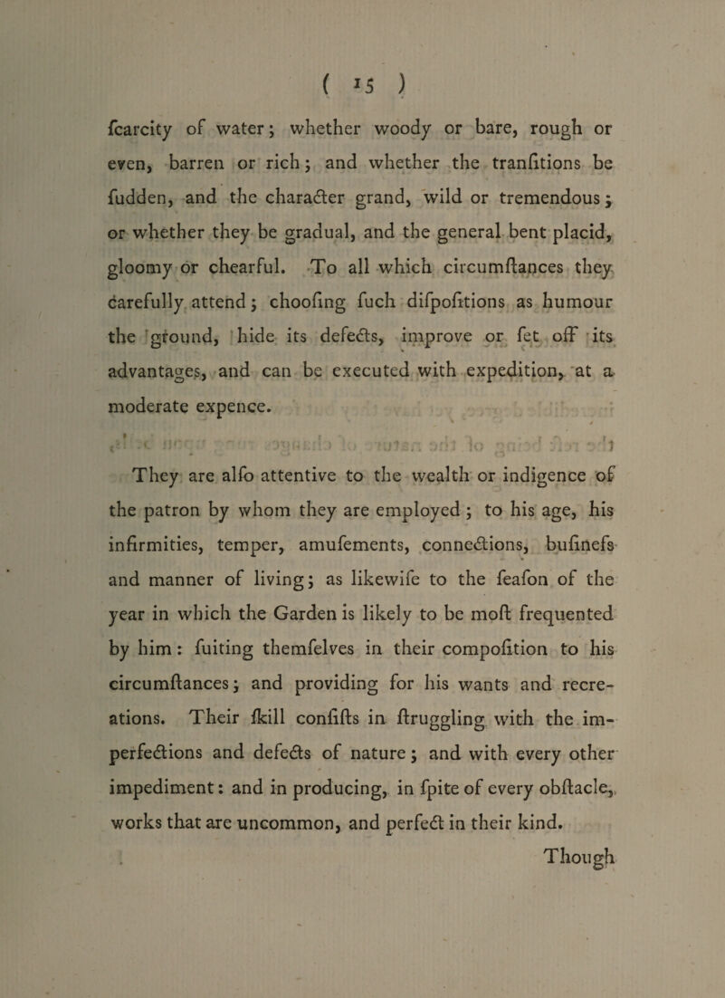( *5 ) fcarcity of water; whether woody or bare, rough or even, barren or rich; and whether the tranfitions be fudden, and the character grand, wild or tremendous; or whether they be gradual, and the general bent placid, gloomy or chearful. To all which circumftances they carefully attend; choofing fuch difpofitions as humour the ground, hide its defeats, improve or fet off its % advantages, and can be executed with expedition* at a moderate expence. a\ fjrr:t wu:i\ > tuUr oril lo ' 'l They are alfo attentive to the wealth or indigence of the patron by whom they are employed ; to his age, his infirmities, temper, amufements, connexions, bufinefs » and manner of living; as likewife to the feafon of the year in which the Garden is likely to be mo ft frequented by him: fuiting themfelves in their compofition to his circumftances; and providing for his wants and recre¬ ations. Their fkill confifts in ftruggling with the im- perfeXions and defeXs of nature; and with every other * impediment: and in producing, in fpite of every obftacle* works that are uncommon, and perfeX in their kind. Though