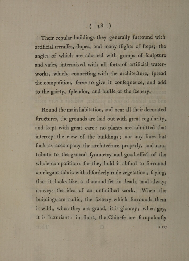 Their regular buildings they generally furround with artificial terrafles, flopes, and many flights of fteps; the angles of which are adorned with groups of fculpture and vafes, intermixed with all forts of artificial water¬ works, which, connecting with the architecture, fpread the compofition, ferve to give it confequence, and add to the gaiety, fplendor, and buftle of the fcenery. Round the main habitation, and near all their decorated ftruCtures, the grounds are laid out with great regularity,. \ and kept with great care: no plants are admitted that intercept the view of the buildings; nor any lines but fuch as accompany the architecture properly, and con¬ tribute to the general fymmetry and good effeCt of the whole compofition: for they hold it abfurd to furround an elegant fabric with diforderly rude vegetation; faying, that it looks like a diamond fet in lead; and always conveys the idea of an unfinifhed work. When the buildings are ruftic, the fcenery which furrounds them is wild; when they are grand, it is gloomy; when gay, it is luxuriant: in fhort, the Chinefe are fcrupuloufly nice