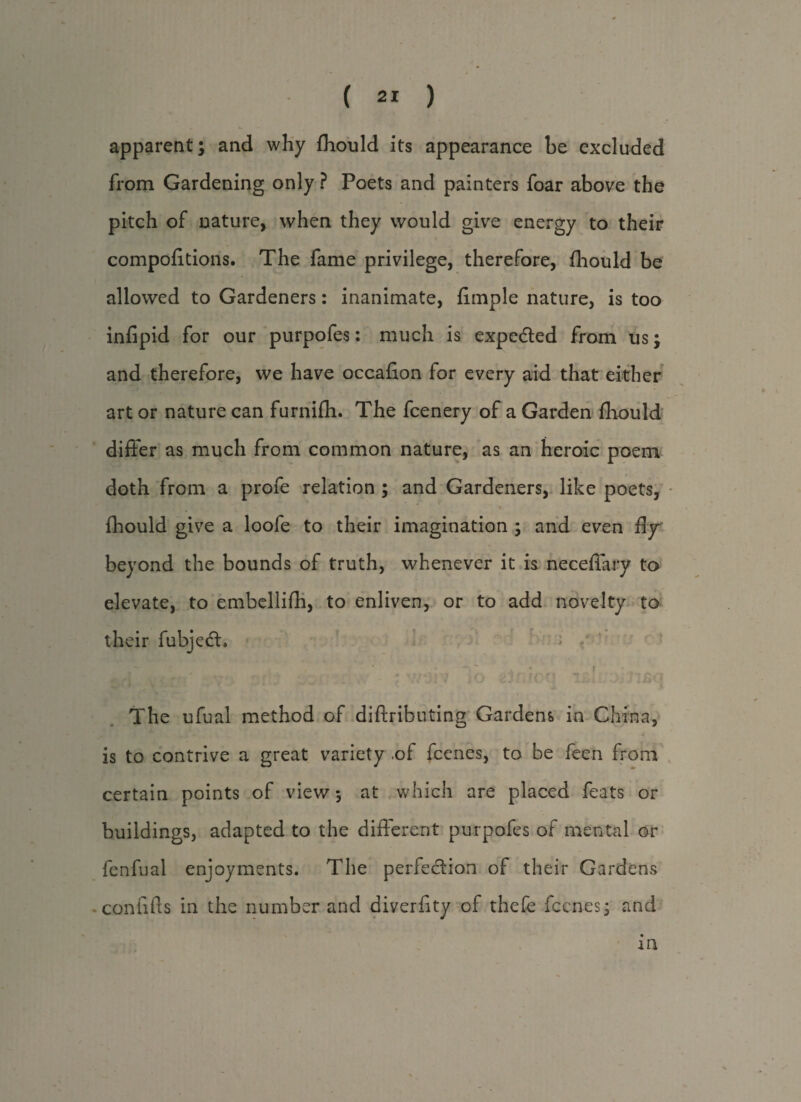 apparent; and why Ihould its appearance he excluded from Gardening only ? Poets and painters foar above the pitch of nature, when they would give energy to their compofltions. The fame privilege, therefore, fhould be allowed to Gardeners: inanimate, Ample nature, is too inflpid for our purpofes: much is expedted from us; and therefore, we have occaflon for every aid that either i art or nature can furnifh. The fcenery of a Garden fhould differ as much from common nature, as an heroic poem doth from a profe relation ; and Gardeners, like poets, fhould give a loofe to their imagination ; and even fly beyond the bounds of truth, whenever it is necefiary to elevate, to embellifh, to enliven, or to add novelty to their fubjedl. -4 , f._ 1 * \ ' r 4 \ | J / • J > f f f \ f I The ufual method of diffributing Gardens in China, . . - s' y is to contrive a great variety .of fcenes, to be feen from certain points of view 5 at which are placed feats or buildings, adapted to the different purpofes of mental or fenfual enjoyments. The perle&ion of their Gardens connffs in the number and diverfity of thefe fccnes; and in