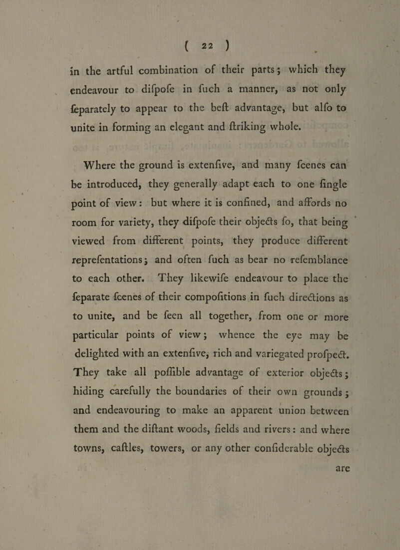 in the artful combination of their parts ; which they endeavour to difpofe in fuch a manner, as not only feparately to appear to the beft advantage, but alfo to unite in forming an elegant and ftriking whole. % Where the ground is extenfive, and many fcenes can be introduced, they generally adapt each to one fingle point of view: but where it is confined, and affords no room for variety, they difpofe their obje&s fo, that being viewed from different points, they produce different reprefentations; and often fuch as bear no refemblance to each other. They likewife endeavour to place the feparate fcenes of their compofitions in fuch directions as to unite, and be feen all together, from one or more particular points of view; whence the eye may be delighted with an extenfive, rich and variegated profpedh They take all poffible advantage of exterior objects; hiding carefully the boundaries of their own grounds ; and endeavouring to make an apparent union between them and the diftant woods, fields and rivers: and where towns, caftles, towers, or any other confiderable objedls are 1
