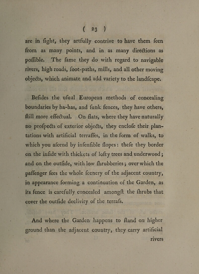 are in fight,, they artfully contrive to have them feen from as many points, and in as many directions as poflible. The fame they do with regard to navigable rivers, high roads, foot-paths, mills, and all other moving objects, which animate and add variety to the landfcape. X l- * * -4 Befides the ufual European methods of concealing boundaries by ha-has, and funk fences, they have others, Hill more effectual. On flats, where they have naturally \ * no profpeCts of exterior objects, they enclofe their plan¬ tations with artificial terrafles, in the form of walks, to which you afcend by infenfible flopes: thefe they border on the infide with thickets of lofty trees and underwood; and on the outfide, with low flirubberies y over which the paflenger fees the whole fcenery of the adjacent country, in appearance forming a continuation of the Garden, as its fence is carefully concealed amongfi: the flhrubs that cover the outfide declivity of the terrafs. And where the Garden happens to fland on higher ground than the adjacent country, they carry artificial rivers