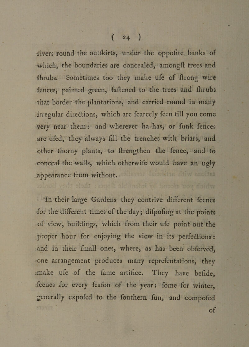 ( 2+ ) • % rivers round the outikirts, under the oppofite banks of which, the boundaries are concealed, amongft trees and fhrubs. Sometimes too they make ufe of ftrong wire fences, painted green, faftened to the trees and fhrubs that border the plantations, and carried round in many irregular directions, which are fcarcely feen till you come very near them : and wherever ha-has, or funk fences • *. +. - - • t «■ are ufed, they always fill the trenches with briars, and other thorny plants, to ftrengthen the fence, and to conceal the walls, which otherwife would have an ugly appearance from without. i In their large Gardens they contrive different fcenes for the different times of the day; difpofing at the points of view, buildings, which from their ufe point out the proper hour for enjoying the view in its perfections: and in their fmall ones, where, as has been obferved, one arrangement produces many reprefentations, they make ufe of the fame artifice. They have befide, jfcenes for every feafon of the year: fome for winter, generally expofed to the fouthern fun, and compofed of