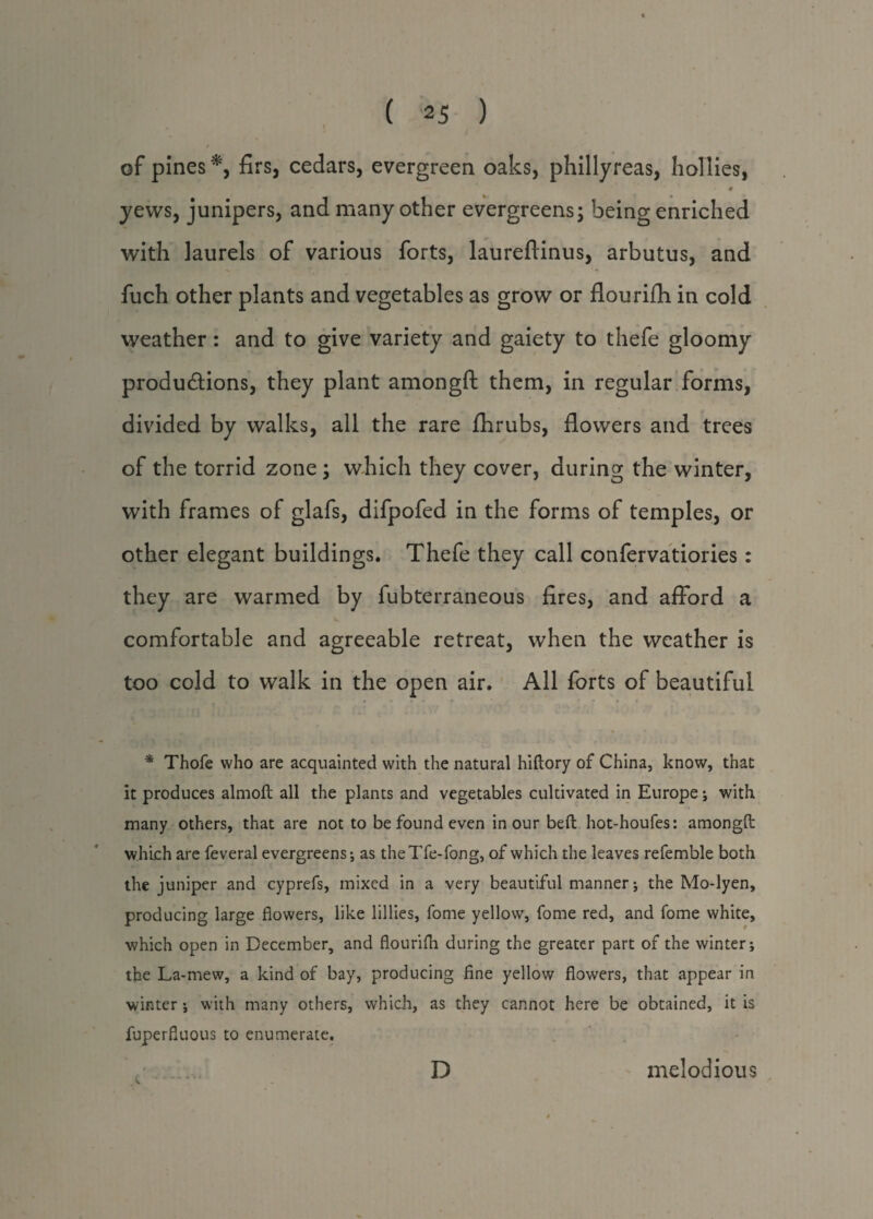 of pines *, firs, cedars, evergreen oaks, phillyreas, hollies, • € yews, junipers, and many other evergreens; being enriched with laurels of various forts, laureftinus, arbutus, and fuch other plants and vegetables as grow or flourifh in cold weather: and to give variety and gaiety to thefe gloomy productions, they plant amongft them, in regular forms, divided by walks, all the rare fhrubs, flowers and trees of the torrid zone; which they cover, during the winter, with frames of glafs, difpofed in the forms of temples, or other elegant buildings. Thefe they call confervatiories : they are warmed by fubterraneous fires, and afford a comfortable and agreeable retreat, when the weather is too cold to walk in the open air. All forts of beautiful * Thofe who are acquainted with the natural hiftory of China, know, that it produces almoft all the plants and vegetables cultivated in Europe; with many others, that are not to be found even in our beft hot-houfes: amongft which are feveral evergreens-, as theTfe-fong, of which the leaves refemble both the juniper and cyprefs, mixed in a very beautiful manner; the Mo-lyen, producing large flowers, like lillies, fome yellow, fome red, and fome white, which open in December, and flourifh during the greater part of the winter; the La-mew, a kind of bay, producing fine yellow flowers, that appear in winter -, with many others, which, as they cannot here be obtained, it is fuperfluous to enumerate. D melodious