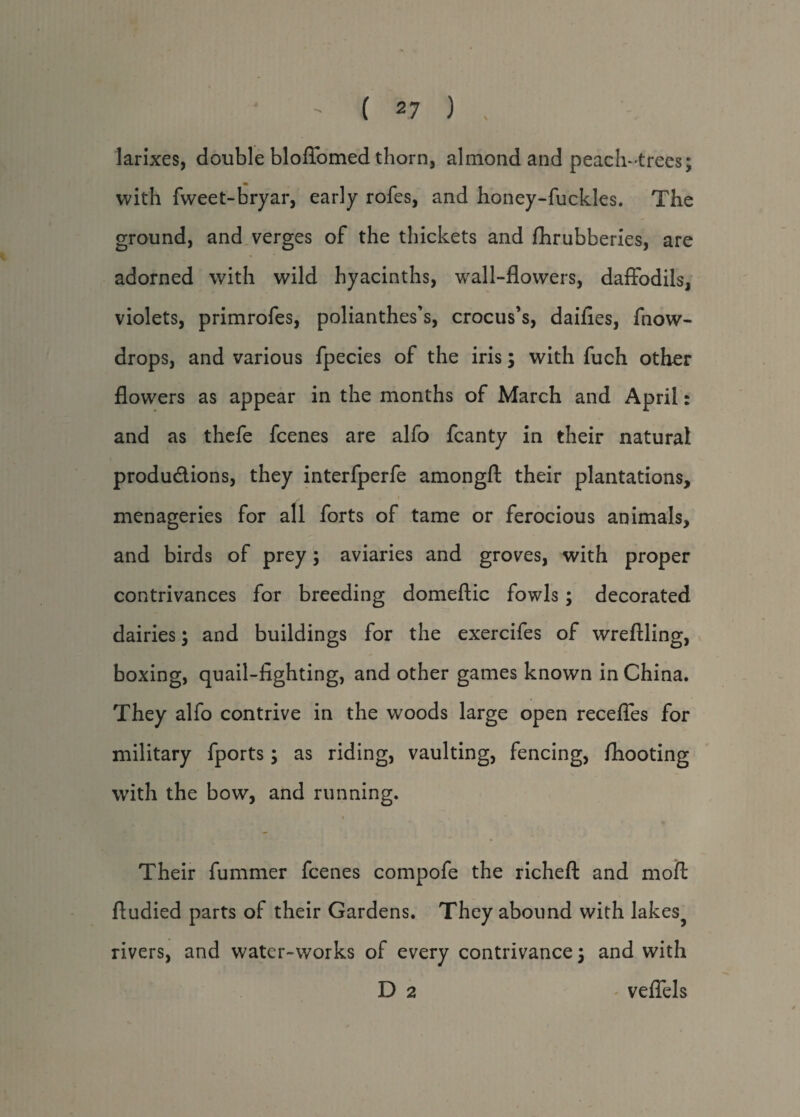 larixes, double blofibmed thorn, almond and peach-trees; with fweet-bryar, early rofes, and honey-fuckles. The ground, and verges of the thickets and fhrubberies, are adorned with wild hyacinths, wall-flowers, daffodils, violets, primrofes, polianthes’s, crocus’s, daifies, fnow- drops, and various fpecies of the iris; with fuch other flowers as appear in the months of March and April: and as thefe fcenes are alfo fcanty in their natural productions, they interfperfe amongfl: their plantations, menageries for all forts of tame or ferocious animals, and birds of prey; aviaries and groves, with proper contrivances for breeding domeftic fowls ; decorated dairies; and buildings for the exercifes of wreftling, boxing, quail-fighting, and other games known in China. They alfo contrive in the woods large open recefles for military fports; as riding, vaulting, fencing, ffiooting with the bow, and running. i Their fummer fcenes compofe the richeft and moft ftudied parts of their Gardens. They abound with lakes? rivers, and water-works of every contrivance; and with D 2 veflels