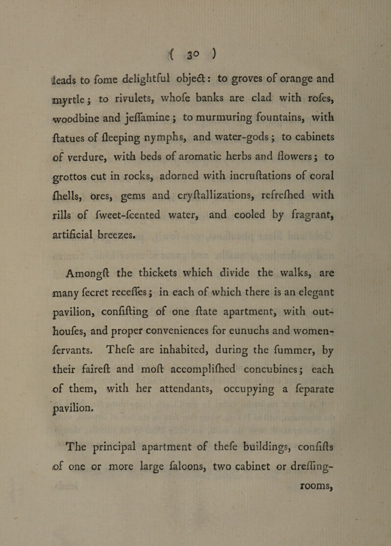 ( 3° ) leads to fome delightful obje&: to groves of orange and myrtle; to rivulets, whofe banks are clad with rofes, woodbine and jefiamine; to murmuring fountains, with ftatues of fleeping nymphs, and water-gods; to cabinets of verdure, with beds of aromatic herbs and flowers; to grottos cut in rocks, adorned with incruftations of coral fhells, ores, gems and cryftallizations, refrefhed with rills of fweet-fcented water, and cooled by fragrant, artificial breezes, Amongft the thickets which divide the walks, are many fecret recefles; in each of which there is an elegant pavilion, confifting of one ftate apartment, with out- houfes, and proper conveniences for eunuchs and women- fervants. Thefe are inhabited, during the fummer, by their faireft and moft accomplifhed concubines; each of them, with her attendants, occupying a feparate The principal apartment of thefe buildings, conflfts of one or more large faloons, two cabinet or drefling- rooms,