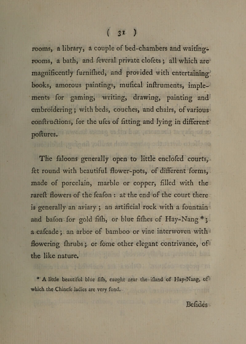 ( 3* ) rooms, a library, a couple of bed-chambers and waiting-; rooms, a bath, and feveral private clofets ; all which are magnificently furniflied, and provided with entertaining: books, amorous paintings, mufical inftruments, imple¬ ments for gaming, writing, drawing, painting and embroidering; with beds, couches, and chairs, of various eonftrudtions, for the ufes of fitting and lying in different • - The faloons generally open to little enclofed courts, fet round with beautiful flower-pots, of different forms, made of porcelain, marble or copper, filled with the rareft flowers of the feafon ; at the end of the court there is generally an aviary ; an artificial rock with a fountain and bafon for gold fifh, or blue fifhes of Hay-Nang*; _ \ a cafcade; an arbor of bamboo or vine interwoven with flowering fhrubs; or fome other elegant contrivance, of the like nature. * A little beautiful blue fifh, caught near the-ifiand of Hay-Nang, of which the Chinefe ladies are very fond. Befides