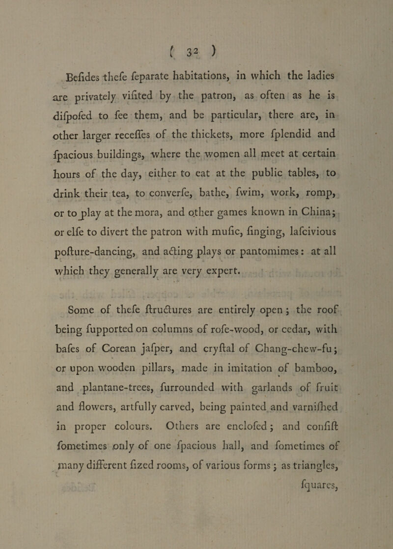 Befides thefe feparate habitations, in which the ladies are privately vifited by the patron, as often as he is difpofed to fee them, and be particular, there are, in other larger recefles of the thickets, more fplendid and fpacious buildings, where the women all meet at certain hours of the day, either to eat at the public tables, to drink their tea, to converfe, bathe, fwim, work, romp, or to j>lay at the mora, and other games known in China; or elfe to divert the patron with mufic, hnging, lafcivious pofture-dancing, and acting plays or pantomimes: at all which they generally are very expert. * * * • 7* * V. * * ■ - - * * - *-*• ' —* *- Some of thefe ftrudures are entirely open ; the roof being fupported on columns of rofe-wood, or cedar, with bafes of Corean jafper, and cryftal of Chang-chew-fu; or upon wooden pillars, made in imitation of bamboo, * and plantane-trees, furrounded with garlands of fruit 1. ', • and flowers, artfully carved, being painted and varnifhed in proper colours. Others are enclofed; and confift fometimes only of one fpacious hall, and fometimes of many different flzed rooms, of various forms; as triangles, y,, fquares,