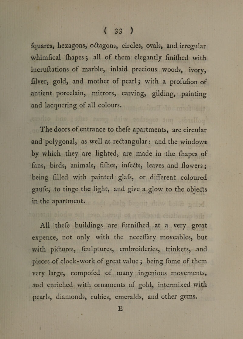 fquares, hexagons, oCtagons, circles, ovals, and irregular whimfical fhapes; all of them elegantly finifhed with incruftations of marble, inlaid precious woods, ivory, filver, gold, and mother of pearl; with a profufion of antient porcelain, mirrors, carving, gilding, painting and lacquering of all colours. The doors of entrance to thefe apartments, are circular and polygonal, as well as rectangular: and the window* by which they are lighted, are made in the fhapes of fans, birds, animals, fifties, infeCts, leaves and flowers; being filled with painted glafs, or different coloured gaufe, to tinge the light, and give a glow to the objects in the apartment. All thefe buildings are furnifhed at a very great expence, not only with the neceflary moveables, but with pictures, fculptures, embroideries, trinkets, and pieces of clock-work of great value ; being fome of them very large, compofed of many ingenious movements, and enriched with ornaments of gold, intermixed with pearls, diamonds, rubies, emeralds, and other gems. E