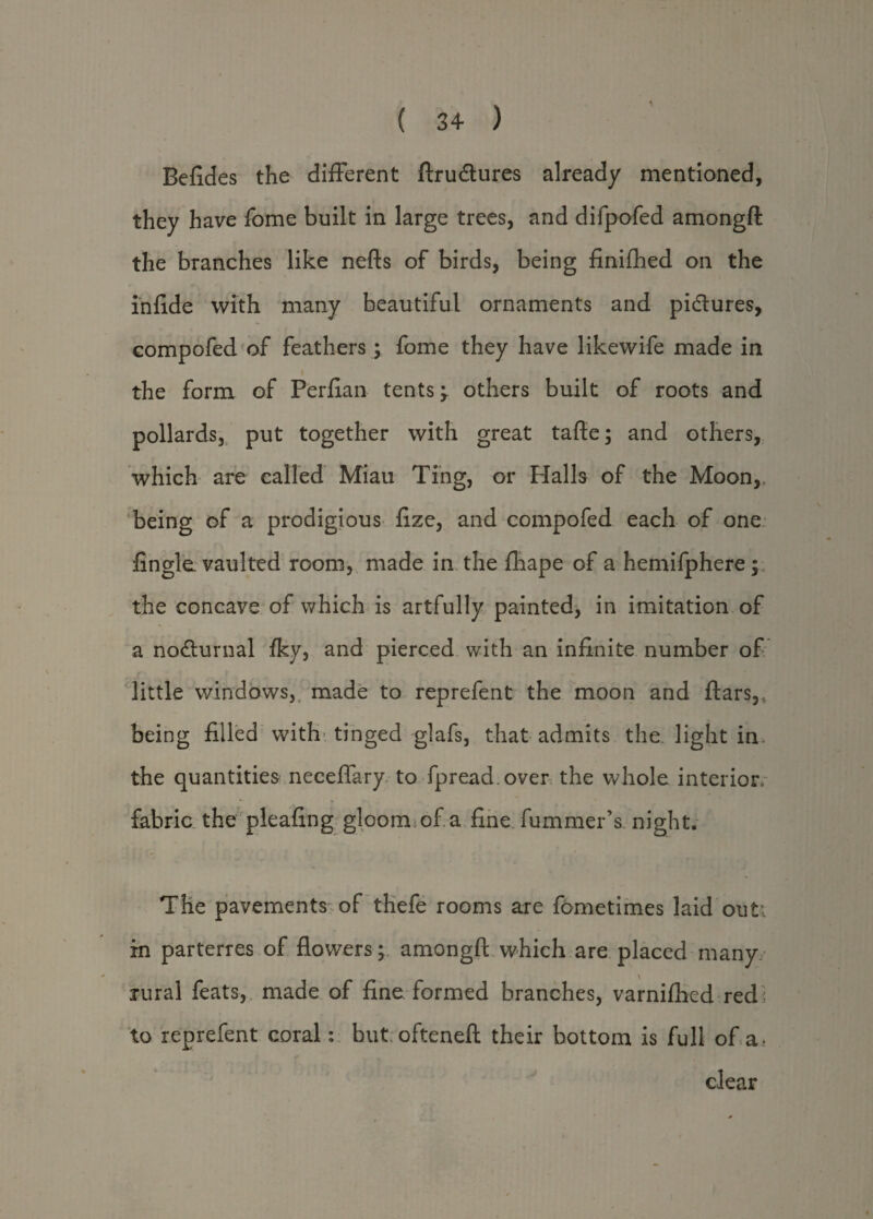 ( 34 ) Befides the different ftru&ures already mentioned, they have fome built in large trees, and difpofed amongft the branches like nefts of birds, being finifhed on the infide with many beautiful ornaments and pidtures, compofed of feathers; fome they have likewife made in the form of Perfian tents -y others built of roots and pollards, put together with great tafte; and others, which are called Miau Ting, or Halls of the Moon, being of a prodigious fize, and compofed each of one fingle vaulted room, made in the fhape of a hemifphere; the concave of which is artfully painted, in imitation of a nodturnal fky, and pierced with an infinite number of little windows, made to reprefent the moon and ftars,. being filled with tinged glafs, that admits the light in the quantities neceffary to fpread.over the whole interior fabric the pleafing gloom of a fine fummer’s night. The pavements of thefe rooms are fometimes laid out; in parterres of flowers; amongft which are placed many rural feats, made of fine formed branches, varnifhed red ; to reprefent coral: but ofteneft their bottom is full of a - clear