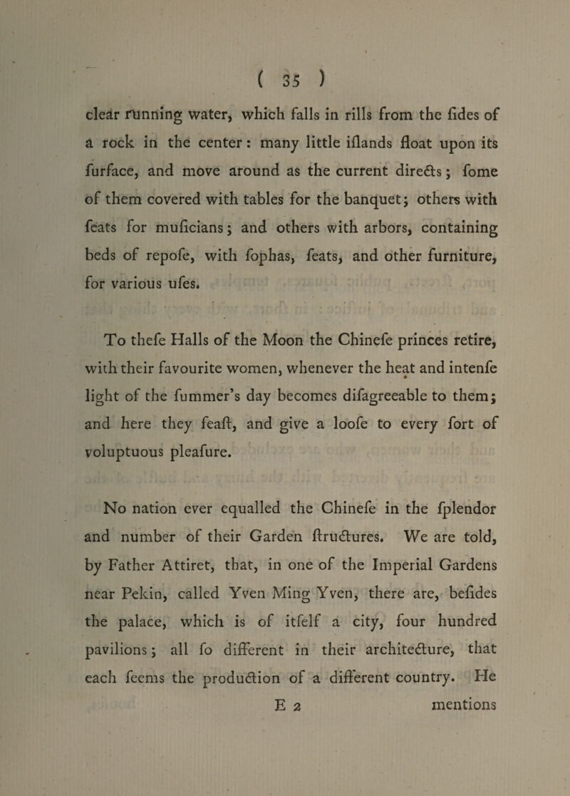 clear running water, which falls in rills from the fides of a rock in the center: many little iflands float upon its furface, and move around as the current directs; fome of them covered with tables for the banquet; others with feats for muficians; and others with arbors, containing beds of repofe, with fophas, feats, and other furniture, for various ufes. To thefe Halls of the Moon the Chinefe princes retire, with their favourite women, whenever the heat and intenfe » light of the fummer’s day becomes difagreeable to them; and here they feaft, and give a loofe to every fort of voluptuous pleafure. No nation ever equalled the Chinefe in the fplendor and number of their Garden ftruCtures. We are told, by Father Attiret, that, in one of the Imperial Gardens near Pekin, called Yven Ming Yven, there are, befldes the palace, which is of itfelf a city, four hundred pavilions; all fo different in their architecture, that each feems the production of a different country. Fie E 2 mentions