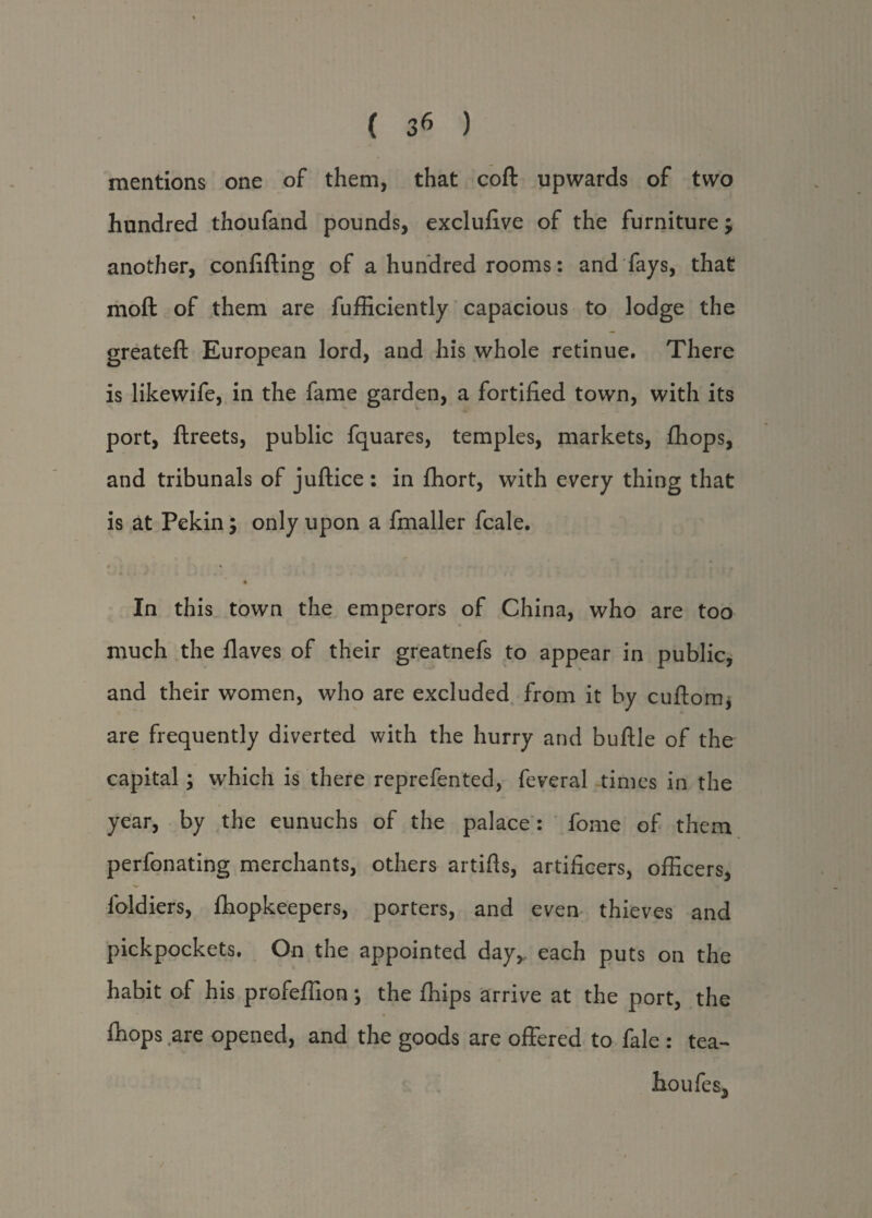 mentions one of them, that coft upwards of two hundred thoufand pounds, exclufive of the furniture -y another, confifting of a hundred rooms: and fays, that moft of them are fufficiently capacious to lodge the greateft European lord, and his whole retinue. There is likewife, in the fame garden, a fortified town, with its port, ftreets, public fquares, temples, markets, fhops, and tribunals of juftice : in fhort, with every thing that is at Pekin, only upon a fmaller fcale. < * In this town the emperors of China, who are too much the flaves of their greatnefs to appear in public, and their women, who are excluded from it by cuftom, are frequently diverted with the hurry and buftle of the capital; which is there reprefented, feveral times in the year, by the eunuchs of the palace: fome of them perfonating merchants, others artifts, artificers, officers, lbldiers, ffiopkeepers, porters, and even thieves and pickpockets. On the appointed day* each puts on the habit of his profeffion \ the ffiips arrive at the port, the ffiops are opened, and the goods are offered to fale : tea- lioufes.