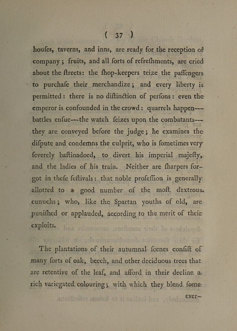houfes, taverns, and inns, are ready for the reception of company ; fruits, and all forts of refrefliments, are cried about the ftreets: the {hop-keepers teize the paffengers to purchafe their merchandize; and every liberty is permitted: there is no diftindlion of perfons: even the emperor is confounded in the crowd : quarrels happen—- battles enfue—the watch feizes upon the combatants— . » * % 4 . ■ , i » l i h y d Cl they are conveyed before the judge; he examines the difpute and condemns the culprit, who is fometimes very feverely baftinadoed, to divert his imperial majefty, and the ladies of his train. Neither are {harpers for¬ got in thefe feftivals: that noble profeffion is generally allotted to a good number of the mod, dextrous, eunuchs; who, like the Spartan youths of old, are punifhed or applauded, according to the merit of their, exploits.. The plantations- of their autumnal fcenes confift of many forts of oak^. beech, and other deciduous trees that are retentive of the leaf, and afford in their decline, a. rich variegated, colouring; with, which they blend, fome.- e.ver-