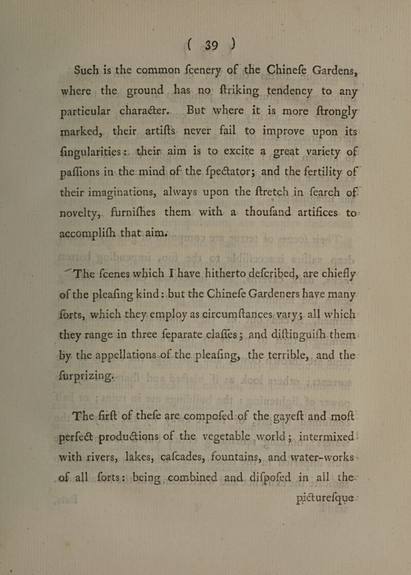 Such is the common fcenery of the Chinefe Gardens, where the ground has no ftriking tendency to any particular character. But where it is more ftrongly marked, their artifts never fail to improve upon its lingularitiestheir aim is to excite a great variety of paffions in the mind of the fpedtator; and the fertility of their imaginations, always upon the ftretch in fearch of , * novelty,, furnifhes them with a thoufand artifices to* accomplifh that aim, * • r M-* „ , I ' ‘ ^ f f * •   The fcenes which I have hitherto defcribed, are chiefly of the pleafing kind: but the Chinefe Gardeners have many forts, which they employ as circumftances varyall which they range in three feparate claffes y and diftinguifh them by the appellations of the pleafing, the terrible,, and the furprizing. The firft of thefe are compofed of the gayeft and moft • ■“ • . perfedt productions of the vegetable world; intermixed * with rivers, lakes, cafcades, fountains, and water-works of all forts: being combined and difpofed in all the-' pidurefque-