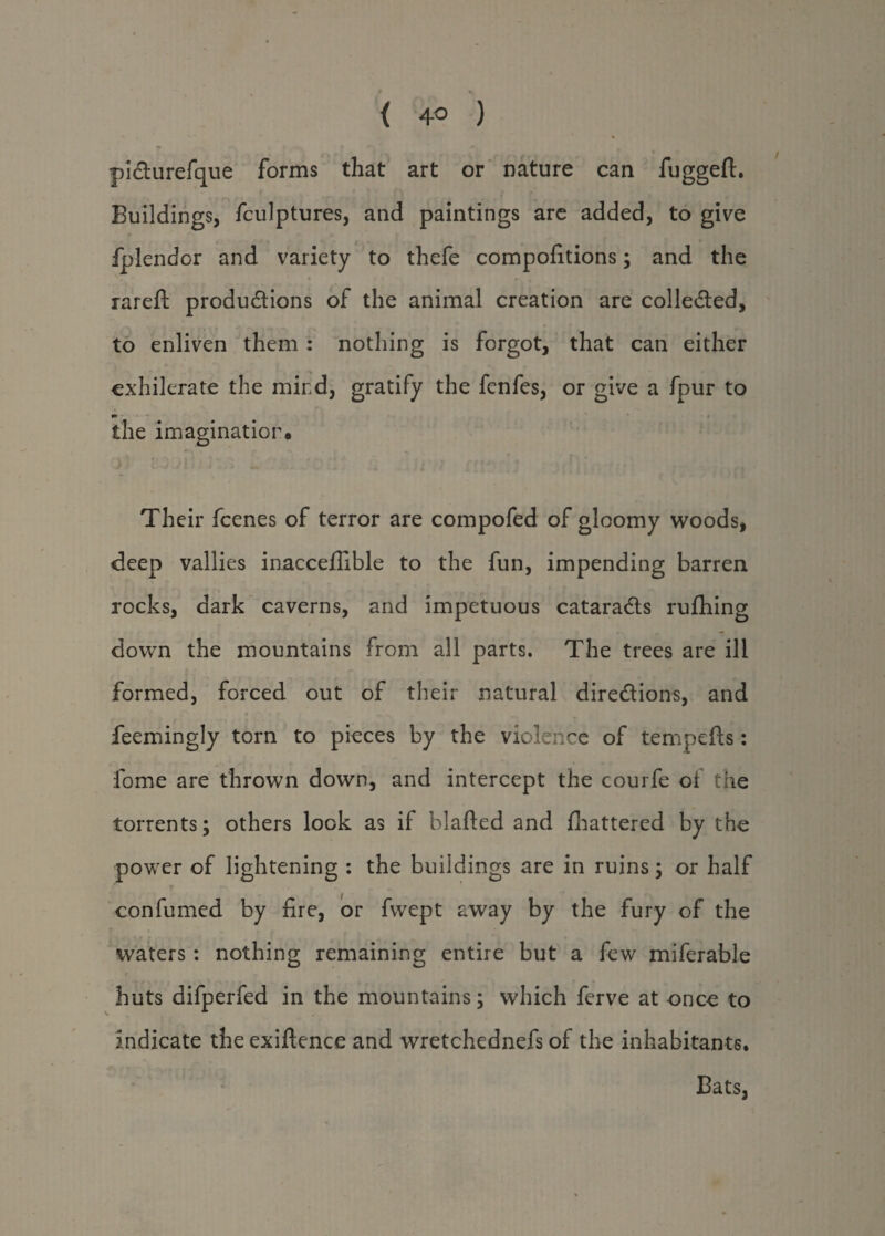 < 4° ) pi&urefque forms that art or nature can fuggeft. Buildings, fculptures, and paintings are added, to give fplendor and variety to thefe compofitions; and the rareft productions of the animal creation are collected, to enliven them: nothing is forgot, that can either exhilerate the mind, gratify the fenfes, or give a fpur to the imagination. Their fcenes of terror are compofed of gloomy woods, deep vallies inacceffible to the fun, impending barren rocks, dark caverns, and impetuous cataraCts rufhing down the mountains from all parts. The trees are ill formed, forced out of their natural directions, and feemingly torn to pieces by the violence of tempefts: fome are thrown down, and intercept the courfe of the torrents; others look as it blafted and fhattered by the power of lightening : the buildings are in ruins; or half f . confirmed by fire, or fwept away by the fury of the waters: nothing remaining entire but a few miferable huts difperfed in the mountains; which ferve at once to indicate the exiftence and wretchednefs of the inhabitants. Bats,